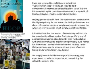 I was also involved in establishing a high street
‘”Conservation shop” focusing on ‘how to do it’
environmental information at local level but so far this too
has remained a pilot. Ideally what is needed is a network of
local outlets plus effective national distribution.
Helping people to learn from the experience of others is now
the highest priority for the future. For both professionals and
clients. Otherwise everyone simply continues to reinvent the
wheel on every occasion which simply cannot be afforded.
It is quite clear that the lessons of community architecture
transcend national boundaries. For instance, if a group of
poor Jamaican women abandoned by their husbands but
with children manage to organise and physically build homes
for themselves - as one scheme I heard of recently - then
their experience can be very useful to a group of women
facing similar difficulties in, say, Poland.
We simply have to find better ways of transmitting that
experience, or, to be more precise, of transmitting the
relevant elements of it.
Conservation shop hanging sign (1157)
and interior, Hastings, 1991 (Peter
Greenhalf, Greenhalf01)
 