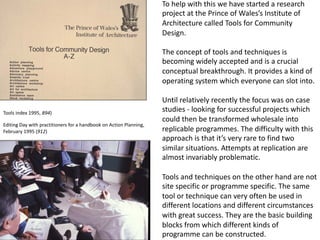 To help with this we have started a research
project at the Prince of Wales’s Institute of
Architecture called Tools for Community
Design.
The concept of tools and techniques is
becoming widely accepted and is a crucial
conceptual breakthrough. It provides a kind of
operating system which everyone can slot into.
Until relatively recently the focus was on case
studies - looking for successful projects which
could then be transformed wholesale into
replicable programmes. The difficulty with this
approach is that it’s very rare to find two
similar situations. Attempts at replication are
almost invariably problematic.
Tools and techniques on the other hand are not
site specific or programme specific. The same
tool or technique can very often be used in
different locations and different circumstances
with great success. They are the basic building
blocks from which different kinds of
programme can be constructed.
Editing Day with practitioners for a handbook on Action Planning,
February 1995 (912)
Tools index 1995, 894)
 