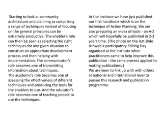 Starting to look at community
architecture and planning as comprising
a range of techniques instead of focusing
on the general principles can be
extremely productive. The enabler’s role
can then be seen as selecting the right
techniques for any given situation to
construct an appropriate development
process and then helping with
implementation. The communicator’s
role becomes one of transmitting
information about techniques.
The academic’s role becomes one of
assessing the effectiveness of different
techniques and producing the tools for
the enablers to use. And the educator’s
role becomes one of teaching people to
use the techniques.
At the Institute we have just published
our first handbook which is on the
technique of Action Planning. We are
also preparing an index of tools - an A-Z
which will hopefully be published in 2-3
years time. (The photo on the last slide
showed a participatory Editing Day
organised at the Institute when
practitioners came to help improve this
publication - the same process applied to
making publications.)
We are keen to link up with with others
at national and international level to
pursue this research and publication
programme.
 