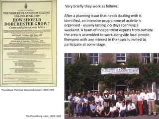 Very briefly they work as follows:
After a planning issue that needs dealing with is
identified, an intensive programme of activity is
organised - usually lasting 2-5 days spanning a
weekend. A team of independent experts from outside
the area is assembled to work alongside local people.
Everyone with any interest in the topic is invited to
participate at some stage.
Poundbury Planning Weekend poster, 1989 (499)
The Poundbury team, 1989 (420)
 