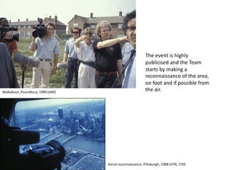The event is highly
publicised and the Team
starts by making a
reconnaissance of the area,
on foot and if possible from
the air.Walkabout, Poundbury, 1989 (440)
Aerial reconnaissance, Pittsburgh, 1988 (HTA, 570)
 