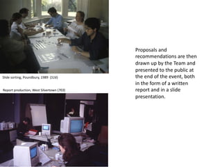 Proposals and
recommendations are then
drawn up by the Team and
presented to the public at
the end of the event, both
in the form of a written
report and in a slide
presentation.
Slide sorting, Poundbury, 1989 (516)
Report production, West Silvertown (703)
 