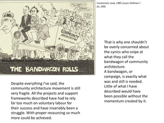 Despite everything I’ve said, the
community architecture movement is still
very fragile. All the projects and support
frameworks described have had to rely
far too much on voluntary labour for
their success and have invariably been a
struggle. With proper resourcing so much
more could be achieved.
Bandwagon cartoon, Louis Hellman/AJ, 1985 (285)
That is why one shouldn’t
be overly concerned about
the cynics who snipe at
what they call the
bandwagon of community
architecture.
A bandwagon, or
campaign, is exactly what
was and still is needed.
Little of what I have
described would have
been possible without the
momentum created by it.
Cartoonists view, 1985 (Louis Hellman /
AJ, 299)
 