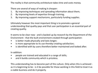 The reality is that community architecture takes time and costs money.
There are several of ways of making it cheaper:
1. By improving techniques and spreading information about them;
2. By improving levels of expertise through training;
3. By improving support mechanisms, particularly funding supplies.
Ultimately however the most important thing is to promote a general
understanding that quality pays and that user participation is an essential part of
creating quality.
It seems to be clear now - and is backed up by research by the Department of the
Environment - that the built environment created through participation:
• is better made physically and lasts longer;
• is more appropriate to its use thereby creating satisfaction;
• is identified with by users therefore better maintained and looked after.
In addition:
• people are trained and educated in a range of skills;
• and it builds community which is priceless.
This understanding has to become part of the culture. Only when this is achieved -
as it is beginning to be - is it be possible for those working in this field to treat it as
a viable business and do it properly.
 