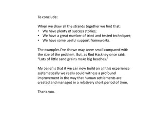 To conclude:
When we draw all the strands together we find that:
• We have plenty of success stories;
• We have a great number of tried and tested techniques;
• We have some useful support frameworks.
The examples I’ve shown may seem small compared with
the size of the problem. But, as Rod Hackney once said:
“Lots of little sand grains make big beaches.”
My belief is that if we can now build on all this experience
systematically we really could witness a profound
improvement in the way that human settlements are
created and managed in a relatively short period of time.
Thank you.
 