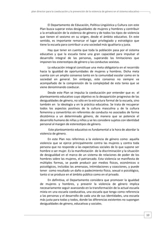 plan director para la coeducación y la prevención de la violencia de género en el sistema educativo  

El Departamento de Educación, Política Lingüística y Cultura con este 
Plan busca superar estas desigualdades de mujeres y hombres y contribuir 
a la erradicación de la violencia de género y de todos los tipos de violencia 
que  tienen  el  sexismo  en  su  origen,  desde  el  ámbito  educativo.  En  este 
sentido,  es  importante  remarcar  el  lugar  privilegiado  y  estratégico  que 
tiene la escuela para contribuir a una sociedad más igualitaria y justa.  
Hay  que  tener  en  cuenta  que  toda  la  población  pasa  por  el  sistema 
educativo  y  que  la  escuela  tiene  una  gran  capacidad  para  impulsar  el 
desarrollo  integral  de  las  personas,  superando  las  limitaciones  que 
imponen los estereotipos de género y las conductas sexistas.  
La educación integral constituye una meta obligatoria en el recorrido 
hacia  la  igualdad  de  oportunidades  de  mujeres  y  hombres.  Dicha  meta 
cuenta con un amplio consenso tanto en la comunidad escolar como en la 
sociedad  en  general.  Sin  embargo,  este  consenso  no  siempre  va 
acompañado  de  la  comprensión  de  la  complejidad  de  esta  tarea  que  se 
viene denominando coeducar.  
Desde  este  Plan  se  impulsa  la  coeducación  por  entender  que  es    el 
planteamiento educativo cuyo objetivo es la desaparición progresiva de las 
desigualdades de género, no sólo en la estructura formal de la escuela, sino 
también  en   la  ideología  y  en  la  práctica educativa.  Se  trata  de  recuperar 
todos  los  aspectos  positivos  de  la  cultura  masculina  y  de  la  cultura 
femenina y convertirlos en referentes de conducta no asociados de forma 
dicotómica  a  un  determinado  género,  de  manera  que  se  potencie  el 
desarrollo humano de niñas y niños y se les considere sujetos con identidad 
personal al margen de estereotipos de género. 
 Este planteamiento educativo es fundamental a la hora de abordar la 
violencia de género.  
En  este  Plan  nos  referimos  a  la  violencia  de  género  como:  aquella 
violencia  que  se  ejerce  principalmente  contra  las  mujeres  y  contra  toda 
persona que no responde a las expectativas sociales de lo que supone ser 
hombre o ser mujer. Es la manifestación  de la discriminación y la situación 
de  desigualdad  en  el  marco  de  un  sistema  de  relaciones  de  poder  de  los 
hombres sobre las mujeres, el patriarcado. Esta violencia se manifiesta de 
múltiples  formas,  se  puede  producir  por  medios  físicos,  económicos  o 
psicológicos, incluidas las amenazas, intimidaciones y coacciones, y puede 
tener  como resultado un daño o padecimiento físico, sexual o psicológico, 
tanto si se produce en el ámbito público como en el privado.  
En  definitiva,  el  Departamento  considera  que  promover  la  igualdad 
de  mujeres  y  hombres,  y  prevenir  la  violencia  de  género  implica 
necesariamente seguir avanzando en la transformación de la actual escuela 
mixta en una escuela coeducativa, una escuela que tenga como referencia 
a las personas y el desarrollo de cada una de sus identidades, una escuela 
más justa para todas y todos, donde las diferencias existentes no supongan 
desigualdades de género, educativas y sociales.  

10 

 