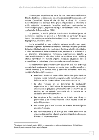 plan director para la coeducación y la prevención de la violencia de género en el sistema educativo  

En  este  gran  empeño  no  se  parte  de  cero.  Han  transcurrido  varias 
décadas desde que se escucharon las primeras voces sobre coeducación en 
nuestra  Comunidad.  Hasta  el  día  de  hoy  y  desde  las  primeras 
manifestaciones en la actividad de los grupos impulsores de la reflexión y la 
acción  educativa  (movimiento  feminista,  sindicatos,  movimientos  de 
renovación pedagógica), es posible distinguir  varias etapas, como se señala 
en el estudio de Emakunde de 20051. 
Al  principio,  el  motor  principal  o  casi  único  lo  constituyeron  los 
movimientos  sociales  en  general  y  el  feminista  en  particular.  Después 
fueron cobrando importancia las instituciones con su compromiso a través 
de programas,  iniciativas y leyes.  
En  la  actualidad  se  han  producido  cambios  sociales  que  siguen 
afectando en general de manera diferente a hombres y mujeres (aumento 
de la diversidad cultural, de los modelos de familia y relación, identidades, 
la toma de  conciencia de las diferentes crisis, entre ellas la económica…).  
Las  diferentes  organizaciones  feministas,  organizaciones  sociales  y 
colectivos  de  innovación  educativa,  se  han  hecho  eco  de  estos  cambios  y 
además  reivindican  de  manera  urgente  iniciativas  educativas  para  la 
prevención de la violencia de género, en todas sus manifestaciones. 
El  Departamento  pretende  reforzar  y  activar  en  este  Plan  el  trabajo 
en materia de coeducación teniendo en cuenta estos cambios sociales, el 
camino  recorrido  y  los  nuevos  retos  y  demandas  existentes.  Para  ello, 
considera fundamental reconocer: 
•

El esfuerzo de muchas instituciones y entidades que a través de 
masters, cursos, materiales, programas, etc. han colaborado en 
la formación del profesorado en materia de coeducación.  

•

La  labor  realizada  en  los  Seminarios  de  Coeducación 
organizados  en  la  CAPV  desde  los  Berritzegune,  de  difusión, 
elaboración  de  proyectos  y  transformación  coeducativa  de  los 
centros,  en  un  período  importante  de  la  historia  de  la 
educación en nuestra Comunidad.  

•

Las  iniciativas  y  las  experiencias  de  trabajo  que  desde  el 
profesorado  y  los  centros  escolares  se  han  llevado  a  cabo  en 
estos últimos años. 

•

Los  avances  que  se  han  realizado  en  materia  de  investigación 
cientifica feminista.  

•

Las  reivindicaciones  y  el  trabajo  que  están  realizando  los 
movimientos sociales, educativos y feministas abriendo nuevos 
frentes a la labor coeducativa. 

                                                   
1

 Emakunde. Instituto de la Mujer. (2005). La coeducación en la Comunidad Autónoma del País Vasco. 
Evolución y estrategias de futuro. Vitoria‐Gasteiz. 

11 

 