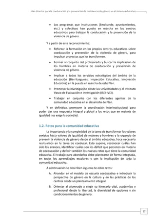plan director para la coeducación y la prevención de la violencia de género en el sistema educativo  

•

Los  programas  que  instituciones  (Emakunde,  ayuntamientos, 
etc.)  y  colectivos  han  puesto  en  marcha  en  los  centros 
educativos  para  trabajar  la  coeducación  y  la  prevención  de  la 
violencia de género.  

Y a partir de este reconocimiento: 
•

Reforzar  la  formación  en  los  propios  centros  educativos  sobre 
coeducación  y  prevención  de  la  violencia  de  género,  para 
impulsar proyectos que los transformen.  

•

Formar al conjunto del  profesorado y buscar la implicación de 
los  hombres  en  materia  de  coeducación  y  prevención  de 
violencia de género. 

•

Implicar  a  todos  los  servicios  estratégicos  del  ámbito  de  la 
educación  (Berritzegunes,  Inspección  Educativa,  Innovación 
Educativa) en la puesta en marcha de este Plan.  

•

Promover la investigación desde las Universidades y el Instituto 
Vasco de Evaluación e Investigación (ISEI‐IVEI). 

•

Trabajar  en  conjunto  con  los  diferentes  agentes  de  la 
comunidad educativa en el desarrollo de Plan.  

Y  en  definitiva,  promover  la  coordinación  interinstitucional  para 
poder  dar  una  respuesta  integral  y  global  a  los  retos  que  en  materia  de 
igualdad nos exige la sociedad. 

1.2. Retos para la comunidad educativa 
La importancia y la complejidad de la tarea de transformar los valores 
sexistas  hacia  valores  de  igualdad de  mujeres y  hombres y  la  urgencia  de 
prevenir la violencia de género desde el ámbito educativo, hace necesario 
resituarnos  en  la  tarea  de  coeducar.  Esto  supone,  reconocer  cuáles  han 
sido los avances, identificar cuáles son los déficit que persisten en materia 
de coeducación y definir también los nuevos retos que tiene la comunidad 
educativa. El trabajo para abordarlos debe plantearse de forma integrada, 
en  todos  los  aprendizajes  escolares  y  con  la  implicación  de  toda  la 
comunidad educativa.  
A continuación se describen algunos de estos retos: 
A. Ahondar  en  el  modelo  de  escuela  coeducativa  e  introducir  la 
perspectiva  de  género  en  la  cultura  y  en  las  prácticas  de  los 
centros desde un planteamiento integral.  
B. Orientar  al  alumnado  a  elegir  su  itinerario  vital,  académico  y 
profesional  desde  la  libertad,  la  diversidad  de  opciones  y  sin 
condicionamientos de género. 
 

12 

 