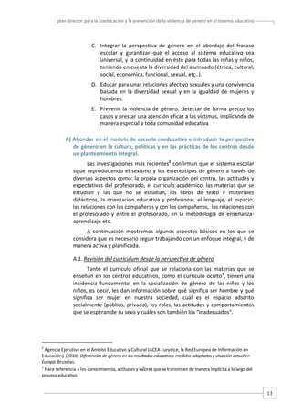 plan director para la coeducación y la prevención de la violencia de género en el sistema educativo  

C. Integrar  la  perspectiva  de  género  en  el  abordaje  del  fracaso 
escolar  y  garantizar  que  el  acceso  al  sistema  educativo  sea 
universal, y la continuidad en éste para todas las niñas y niños, 
teniendo en cuenta la diversidad del alumnado (étnica, cultural, 
social, económica, funcional, sexual, etc..). 
D. Educar para unas relaciones afectivo sexuales y una convivencia 
basada  en  la  diversidad  sexual  y  en  la  igualdad  de  mujeres  y 
hombres.   
E. Prevenir  la  violencia  de  género,  detectar  de  forma  precoz  los 
casos y prestar una atención eficaz a las víctimas, implicando de 
manera especial a toda comunidad educativa 
A] Ahondar en el modelo de escuela coeducativa e introducir la perspectiva 
de género en la cultura, políticas y en las prácticas de los centros desde 
un planteamiento integral. 
Las  investigaciones  más  recientes2  confirman  que  el  sistema  escolar 
sigue  reproduciendo  el  sexismo  y  los  estereotipos  de  género  a  través  de 
diversos  aspectos  como:  la  propia  organización del  centro,  las  actitudes  y 
expectativas  del  profesorado,  el  currículo  académico,  las  materias  que  se 
estudian  y  las  que  no  se  estudian,  los  libros  de  texto  y  materiales 
didácticos,  la  orientación  educativa  y  profesional,  el  lenguaje,  el  espacio, 
las relaciones con las compañeras y con los compañeros,  las relaciones con 
el  profesorado  y  entre  el  profesorado,  en  la  metodología  de  enseñanza‐
aprendizaje etc. 
A  continuación  mostramos  algunos  aspectos  básicos  en  los  que  se 
considera que es necesario seguir trabajando con un enfoque integral, y de 
manera activa y planificada.  
A.1. Revisión del currículum desde la perspectiva de género 
Tanto  el  currículo  oficial  que  se  relaciona  con  las  materias  que  se 
enseñan  en  los  centros  educativos,  como  el  currículo  oculto3,  tienen  una 
incidencia  fundamental  en  la  socialización  de  género  de  las  niñas  y  los 
niños,  es  decir,  les  dan  información  sobre  qué  significa  ser  hombre  y  qué 
significa  ser  mujer  en  nuestra  sociedad,  cuál  es  el  espacio  adscrito 
socialmente  (público,  privado),  los  roles,  las  actitudes  y  comportamientos 
que se esperan de su sexo y cuáles son también los “inadecuados”. 

                                                   
2

 Agencia Ejecutiva en el Ámbito Educativo y Cultural (ACEA Eurydice, la Red Europea de Información en 
Educación). (2010). Diferencias de género en los resultados educativos: medidas adoptadas y situación actual en 
Europa. Bruselas. 
3

 Hace referencia a los conocimientos, actitudes y valores que se transmiten de manera implícita a lo largo del 
proceso educativo.  

13 

 