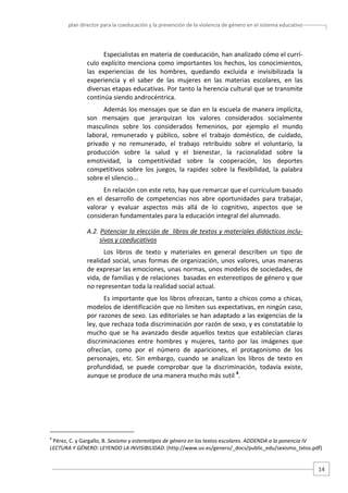 plan director para la coeducación y la prevención de la violencia de género en el sistema educativo  

Especialistas en materia de coeducación, han analizado cómo el currí‐
culo  explícito  menciona  como  importantes  los  hechos,  los  conocimientos, 
las  experiencias  de  los  hombres,  quedando  excluida  e  invisibilizada  la 
experiencia  y  el  saber  de  las  mujeres  en  las  materias  escolares,  en  las 
diversas etapas educativas. Por tanto la herencia cultural que se transmite 
continúa siendo androcéntrica.  
Además los mensajes que se dan en la escuela de manera implícita, 
son  mensajes  que  jerarquizan  los  valores  considerados  socialmente 
masculinos  sobre  los  considerados  femeninos,  por  ejemplo  el  mundo 
laboral,  remunerado  y  público,  sobre  el  trabajo  doméstico,  de  cuidado, 
privado  y  no  remunerado,  el  trabajo  retribuido  sobre  el  voluntario,  la 
producción  sobre  la  salud  y  el  bienestar,  la  racionalidad  sobre  la 
emotividad,  la  competitividad  sobre  la  cooperación,  los  deportes 
competitivos  sobre  los  juegos,  la  rapidez  sobre  la  flexibilidad,  la  palabra 
sobre el silencio... 
En relación con este reto, hay que remarcar que el currículum basado 
en  el  desarrollo  de  competencias  nos  abre  oportunidades  para  trabajar, 
valorar  y  evaluar  aspectos  más  allá  de  lo  cognitivo,  aspectos  que  se 
consideran fundamentales para la educación integral del alumnado.  
A.2. Potenciar la elección de  libros de textos y materiales didácticos inclu‐
sivos y coeducativos  
Los  libros  de  texto  y  materiales  en  general  describen  un  tipo  de 
realidad  social,  unas  formas  de  organización,  unos  valores,  unas  maneras 
de expresar las emociones, unas normas, unos modelos de sociedades, de 
vida, de familias y de relaciones  basadas en estereotipos de género y que 
no representan toda la realidad social actual.  
Es importante que los libros ofrezcan, tanto a chicos como a chicas, 
modelos de identificación que no limiten sus expectativas, en ningún caso, 
por razones de sexo. Las editoriales se han adaptado a las exigencias de la 
ley, que rechaza toda discriminación por razón de sexo, y es constatable lo 
mucho  que  se  ha  avanzado  desde  aquellos  textos  que  establecían  claras 
discriminaciones  entre  hombres  y  mujeres,  tanto  por  las  imágenes  que 
ofrecían,  como  por  el  número  de  apariciones,  el  protagonismo  de  los 
personajes,  etc.  Sin  embargo,  cuando  se  analizan  los  libros  de  texto  en 
profundidad,  se  puede  comprobar  que  la  discriminación,  todavía  existe, 
aunque se produce de una manera mucho más sutil 4. 

                                                   
4

 Pérez, C. y Gargallo, B. Sexismo y estereotipos de género en los textos escolares. ADDENDA a la ponencia IV 
LECTURA Y GÉNERO: LEYENDO LA INVISIBILIDAD. (http://www.uv.es/genero/_docs/public_edu/sexismo_txtos.pdf) 

14 

 