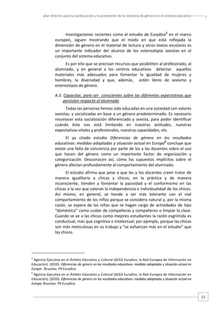 plan director para la coeducación y la prevención de la violencia de género en el sistema educativo  

Investigaciones  recientes  como  el  estudio  de  Eurydice5  en  el  marco 
europeo,  siguen  mostrando  que  el  modo  en  que  está  reflejada  la 
dimensión de género en el material de lectura y otros textos escolares es 
un  importante  indicador  del  alcance  de  los  estereotipos  sexistas  en  el 
conjunto del sistema educativo. 
Es por ello que se precisan recursos que posibiliten al profesorado, al 
alumnado,  y  en  general  a  los  centros  educativos    detectar    aquellos 
materiales  más  adecuados  para  fomentar  la  igualdad  de  mujeres  y 
hombres,  la  diversidad  y  que,  además,    estén  libres  de  sexismo  y 
estereotipos de género.   
A.3. Capacitar, para ser  conscientes sobre las diferentes expectativas que 
persisten respecto al alumnado 
Todas las personas hemos sido educadas en una sociedad con valores  
sexistas, y socializadas en base a un género predeterminado. Es necesario 
reconocer  esta  socialización  diferenciada  y  sexista,  para  poder  identificar 
cuándo  ésta  nos  está  limitando  en  nuestras  actitudes,  nuestras 
expectativas vitales y profesionales, nuestras capacidades, etc. 
El  ya  citado  estudio  Diferencias  de  género  en  los  resultados 
educativos: medidas adoptadas y situación actual en Europa6 concluye que 
existe una falta de conciencia por parte de los y las docentes sobre el uso 
que  hacen  del  género  como  un  importante  factor  de  organización  y 
categorización.  Desconocen  así,  cómo  los  supuestos  implícitos  sobre  el 
género afectan profundamente al comportamiento del alumnado. 
El  estudio  afirma  que  pese  a  que  las  y  los  docentes  creen  tratar  de 
manera  igualitaria  a  chicas  y  chicos,  en  la  práctica  y  de  manera 
inconsciente,  tienden  a  fomentar  la  pasividad  y  el  conformismo  en  las 
chicas a la vez que valoran la independencia e individualidad de los chicos. 
Así  mismo,  en  general,  se  tiende  a  ser  más  tolerante  con  el  mal 
comportamiento de los niños porque se considera natural y, por la misma 
razón,  se  espera  de  las  niñas  que  se  hagan  cargo  de  actividades  de  tipo 
“doméstico” como cuidar de compañeras y compañeros o limpiar la clase. 
Cuando se ve a las chicas como mejores estudiantes la razón esgrimida es 
conductual, más que cognitiva o intelectual; por ejemplo, porque las chicas 
son más meticulosas en su trabajo y “se esfuerzan más en el estudio” que 
los chicos. 

                                                   
5

 Agencia Ejecutiva en el Ámbito Educativo y Cultural (ACEA Eurydice, la Red Europea de Información en 
Educación). (2010). Diferencias de género en los resultados educativos: medidas adoptadas y situación actual en 
Europa . Bruselas. P9 Eurydice. 
6

 Agencia Ejecutiva en el Ámbito Educativo y Cultural (ACEA Eurydice, la Red Europea de Información en 
Educación). (2010). Diferencias de género en los resultados educativos: medidas adoptadas y situación actual en 
Europa. Bruselas. P9 Eurydice. 

15 

 