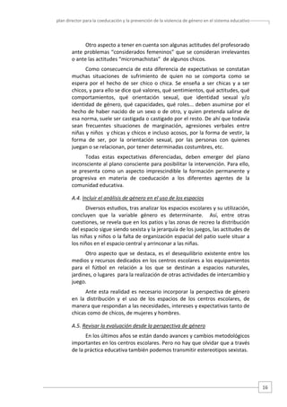 plan director para la coeducación y la prevención de la violencia de género en el sistema educativo  

Otro aspecto a tener en cuenta son algunas actitudes del profesorado 
ante problemas “considerados femeninos” que se consideran irrelevantes 
o ante las actitudes “micromachistas”  de algunos chicos. 
Como  consecuencia  de  esta  diferencia  de  expectativas  se  constatan 
muchas  situaciones  de  sufrimiento  de  quien  no  se  comporta  como  se 
espera  por  el  hecho  de  ser  chico  o  chica.  Se  enseña  a  ser  chicas  y  a  ser 
chicos, y para ello se dice qué valores, qué sentimientos, qué actitudes, qué 
comportamientos,  qué  orientación  sexual,  que  identidad  sexual  y/o 
identidad de género, qué capacidades, qué roles... deben  asumirse por el 
hecho de haber nacido de un sexo o de otro,  y quien pretenda salirse de 
esa norma, suele ser castigada o castigado por el resto. De ahí que todavía 
sean  frecuentes  situaciones  de  marginación,  agresiones  verbales  entre 
niñas y niños  y chicas y chicos e incluso acosos, por la forma de vestir, la 
forma  de  ser,  por  la  orientación  sexual,  por  las  personas  con  quienes 
juegan o se relacionan, por tener determinadas costumbres, etc. 
Todas  estas  expectativas  diferenciadas,  deben  emerger  del  plano 
inconsciente al plano consciente para posibilitar la intervención. Para ello, 
se  presenta  como  un  aspecto  imprescindible  la  formación  permanente  y 
progresiva  en  materia  de  coeducación  a  los  diferentes  agentes  de  la 
comunidad educativa.  
A.4. Incluir el análisis de género en el uso de los espacios  
Diversos estudios, tras analizar los espacios escolares y su utilización, 
concluyen  que  la  variable  género  es  determinante.    Así,  entre  otras 
cuestiones, se revela que en los patios y las zonas de recreo la distribución 
del espacio sigue siendo sexista y la jerarquía de los juegos, las actitudes de 
las niñas y niños o la falta de organización espacial del patio suele situar a 
los niños en el espacio central y arrinconar a las niñas. 
Otro  aspecto  que  se  destaca,  es  el  desequilibrio  existente  entre  los 
medios y recursos dedicados en los centros escolares a los equipamientos 
para  el  fútbol  en  relación  a  los  que  se  destinan  a  espacios  naturales, 
jardines, o lugares  para la realización de otras actividades de intercambio y 
juego.  
Ante  esta  realidad  es  necesario  incorporar  la  perspectiva  de  género 
en  la  distribución  y  el  uso  de  los  espacios  de  los  centros  escolares,  de 
manera que respondan a las necesidades, intereses y expectativas tanto de 
chicas como de chicos, de mujeres y hombres.   
A.5. Revisar la evaluación desde la perspectiva de género 
En los últimos años se están dando avances y cambios metodológicos 
importantes en los centros escolares. Pero no hay que olvidar que a través 
de la práctica educativa también podemos transmitir estereotipos sexistas.  

16 

 
