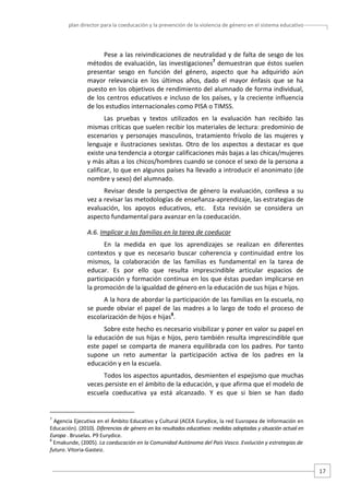 plan director para la coeducación y la prevención de la violencia de género en el sistema educativo  

Pese a las reivindicaciones de neutralidad y de falta de sesgo de los 
métodos de evaluación, las investigaciones7 demuestran que éstos suelen 
presentar  sesgo  en  función  del  género,  aspecto  que  ha  adquirido  aún 
mayor  relevancia  en  los  últimos  años,  dado  el  mayor  énfasis  que  se  ha 
puesto en los objetivos de rendimiento del alumnado de forma individual, 
de los centros educativos e incluso de los países, y la creciente influencia 
de los estudios internacionales como PISA o TIMSS.  
Las  pruebas  y  textos  utilizados  en  la  evaluación  han  recibido  las 
mismas críticas que suelen recibir los materiales de lectura: predominio de 
escenarios  y  personajes  masculinos,  tratamiento  frívolo  de  las  mujeres  y 
lenguaje  e  ilustraciones  sexistas.  Otro  de  los  aspectos  a  destacar  es  que 
existe una tendencia a otorgar calificaciones más bajas a las chicas/mujeres 
y más altas a los chicos/hombres cuando se conoce el sexo de la persona a 
calificar, lo que en algunos países ha llevado a introducir el anonimato (de 
nombre y sexo) del alumnado. 
Revisar  desde  la  perspectiva  de  género  la  evaluación,  conlleva  a  su 
vez a revisar las metodologías de enseñanza‐aprendizaje, las estrategias de 
evaluación,  los  apoyos  educativos,  etc.    Esta  revisión  se  considera  un 
aspecto fundamental para avanzar en la coeducación. 
A.6. Implicar a las familias en la tarea de coeducar  
En  la  medida  en  que  los  aprendizajes  se  realizan  en  diferentes 
contextos  y  que  es  necesario  buscar  coherencia  y  continuidad  entre  los 
mismos,  la  colaboración  de  las  familias  es  fundamental  en  la  tarea  de 
educar.  Es  por  ello  que  resulta  imprescindible  articular  espacios  de 
participación y formación continua en los que éstas puedan implicarse en 
la promoción de la igualdad de género en la educación de sus hijas e hijos. 
A la hora de abordar la participación de las familias en la escuela, no 
se  puede  obviar  el  papel  de  las  madres  a  lo  largo  de  todo  el  proceso  de 
escolarización de hijos e hijas8.  
Sobre este hecho es necesario visibilizar y poner en valor su papel en 
la educación de sus hijas e hijos, pero también resulta imprescindible que 
este  papel  se  comparta  de  manera  equilibrada  con  los  padres.  Por  tanto 
supone  un  reto  aumentar  la  participación  activa  de  los  padres  en  la 
educación y en la escuela. 
Todos los aspectos apuntados, desmienten el espejismo que muchas 
veces persiste en el ámbito de la educación, y que afirma que el modelo de 
escuela  coeducativa  ya  está  alcanzado.  Y  es  que  si  bien  se  han  dado 

                                                   
7

 Agencia Ejecutiva en el Ámbito Educativo y Cultural (ACEA Eurydice, la red Eusropea de Información en 
Educación). (2010). Diferencias de género en los resultados educativos: medidas adoptadas y situación actual en 
Europa . Bruselas. P9 Eurydice.  
8
 Emakunde, (2005). La coeducación en la Comunidad Autónoma del País Vasco. Evolución y estrategias de 
futuro. Vitoria‐Gasteiz.  

17 

 