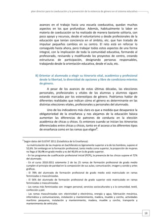 plan director para la coeducación y la prevención de la violencia de género en el sistema educativo  

avances  en  el  trabajo  hacia  una  escuela  coeducativa,  quedan  muchos 
aspectos  en  los  que  profundizar.  Además,  habitualmente  la  labor  en 
materia de coeducación se ha realizado de manera bastante solitaria, con 
poco apoyo y recursos, desde el voluntarismo y desde profesionales de la 
educación  que  tenían  conciencia  en  el  ámbito,  etc.  que  han  tratado  de 
impulsar  pequeños  cambios  en  su  centro.  El  reto  está  en  reforzar  lo 
conseguido hasta ahora, pero trabajar todos estos aspectos de una forma 
integral,  con  la  implicación  de  toda  la  comunidad  educativa,  formando  al 
profesorado,  revisando  y  modificando  los  proyectos  de  centro,  creando 
estructuras  de  participación,  designando  personas  responsables, 
trabajando desde la orientación educativa, desde el aula, etc. 

B] Orientar al alumnado a elegir su itinerario vital, académico y profesional 
desde la libertad, la diversidad de opciones y libre de condiciona‐mientos 
de género. 
A  pesar  de  los  avances  de  estas  últimas  décadas,  las  elecciones 
personales,  profesionales  y  vitales  de  las  alumnas  y  alumnos  siguen 
estando  marcadas  por  los  estereotipos  de  género.  Podríamos  hablar  de 
diferentes  realidades  que  indican  cómo  el  género  es  determinante  en  las 
distintas elecciones vitales, profesionales y personales del alumnado.  
Uno de los indicadores más claro es que a medida que desaparece la 
obligatoriedad  de  la  enseñanza  y  nos  alejamos  de  la  educación  básica 
aumentan  las  diferencias  de  patrones  de  conducta  en  la  elección 
académica de chicas y chicos. Es entonces cuando se inician los itinerarios 
diferenciados entre chicas y chicos, tanto en el acceso a los diferentes tipos 
de enseñanza como en las ramas que eligen9. 

                                                   
9

 Según datos del EUSTAT 2011 (Estadística de la Enseñanza):  
‐La matriculación de las mujeres en bachillerato es ligeramente superior a la de los hombres, supone el 
52,6%. Sin embargo en la formación profesional, tanto media como superior, la proporción de mujeres 
no llega al 38,4% en grado medio y es del 40,6% en la de grado superior. 
‐ En los programas de cualificación profesional inicial (PCPI), la presencia de los chicos supone el 72% 
del alumnado.  
‐  En  el  curso  2010‐2011  solamente  2  de  las  25  ramas  de  formación  profesional  de  grado  medio 
cumplen el principio de paridad en la composición de sus aulas; comunicación, imagen y sonido y artes 
gráficas.  
‐  El  78%  del  alumnado  de  formación  profesional  de  grado  medio  está  matriculado  en  ramas 
feminizadas o masculinizadas. 
‐  El  56%  del  alumnado  de  formación  profesional  de  grado  superior  está  matriculado  en  ramas 
feminizadas o masculinizadas. 
‐ Las ramas más feminizadas son: imagen personal, servicios socioculturales y a la comunidad, textil, 
confección y piel.  
‐  Las  ramas  masculinizadas  son:  electricidad  y  electrónica,  energía  y  agua,  fabricación  mecánica, 
informática  y  comunicaciones,  instalación  y  mantenimiento,  madera,  mueble  y  corcho,  actividades 
marítimo  pesqueras,  instalación  y  mantenimiento,  madera,  mueble  y  corcho,  transporte  y 
mantenimiento de vehículos.  

18 

 