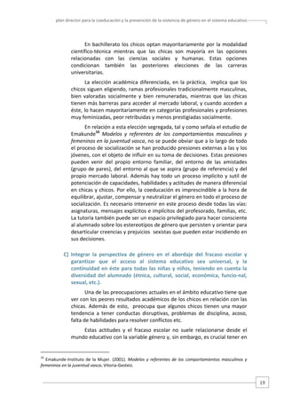 plan director para la coeducación y la prevención de la violencia de género en el sistema educativo  

En  bachillerato  los  chicos  optan  mayoritariamente  por  la  modalidad 
científico‐técnica  mientras  que  las  chicas  son  mayoría  en  las  opciones 
relacionadas  con  las  ciencias  sociales  y  humanas.  Estas  opciones 
condicionan  también  las  posteriores  elecciones  de  las  carreras 
universitarias.  
La  elección  académica  diferenciada,  en  la  práctica,    implica  que  los 
chicos siguen eligiendo, ramas profesionales tradicionalmente masculinas, 
bien  valoradas  socialmente  y  bien  remuneradas,  mientras  que  las  chicas 
tienen más barreras para acceder al mercado laboral, y cuando acceden a 
éste, lo hacen mayoritariamente en categorías profesionales y profesiones 
muy feminizadas, peor retribuidas y menos prestigiadas socialmente. 
En relación a esta elección segregada, tal y como señala el estudio de 
Emakunde10  Modelos  y  referentes  de  los  comportamientos  masculinos  y 
femeninos en la juventud vasca, no se puede obviar que a lo largo de todo 
el proceso de socialización se han producido presiones externas a las y los 
jóvenes, con el objeto de influir en su toma de decisiones. Estas presiones 
pueden  venir  del  propio  entorno  familiar,  del  entorno  de  las  amistades 
(grupo de pares), del entorno al que se aspira (grupo de referencia) y del 
propio  mercado  laboral.  Además  hay  todo  un  proceso  implícito  y  sutil  de 
potenciación de capacidades, habilidades y actitudes de manera diferencial 
en chicas y chicos. Por ello, la coeducación es imprescindible a la hora de 
equilibrar, ajustar, compensar y neutralizar el género en todo el proceso de 
socialización. Es necesario intervenir en este proceso desde todas las vías: 
asignaturas, mensajes explícitos e implícitos del profesorado, familias, etc. 
La tutoría también puede ser un espacio privilegiado para hacer consciente 
al alumnado sobre los estereotipos de género que persisten y orientar para 
desarticular creencias y prejuicios  sexistas que pueden estar incidiendo en 
sus decisiones.  
C]  Integrar  la  perspectiva  de  género  en  el  abordaje  del  fracaso  escolar  y 
garantizar  que  el  acceso  al  sistema  educativo  sea  universal,  y  la 
continuidad  en  éste  para  todas  las  niñas  y  niños,  teniendo  en  cuenta  la 
diversidad  del  alumnado  (étnica,  cultural,  social,  económica,  funcio‐nal, 
sexual, etc.). 
Una de las preocupaciones actuales en el ámbito educativo tiene que 
ver con los peores resultados académicos de los chicos en relación con las 
chicas.  Además  de  esto,    preocupa  que  algunos  chicos  tienen  una  mayor 
tendencia  a  tener  conductas  disruptivas,  problemas  de  disciplina,  acoso, 
falta de habilidades para resolver conflictos etc.  
Estas  actitudes  y  el  fracaso  escolar  no  suele  relacionarse  desde  el 
mundo educativo con la variable género y, sin embargo, es crucial tener en 

                                                   
10

  Emakunde‐Instituto  de  la  Mujer.  (2001).  Modelos  y  referentes  de  los  comportamientos  masculinos  y 
femeninos en la juventud vasca. Vitoria‐Gesteiz. 

19 

 