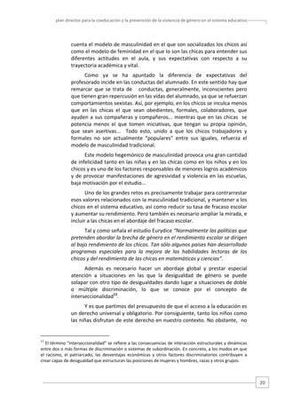 plan director para la coeducación y la prevención de la violencia de género en el sistema educativo  

cuenta el modelo de masculinidad en el que son socializados los chicos así 
como el modelo de feminidad en el que lo son las chicas para entender sus 
diferentes  actitudes  en  el  aula,  y  sus  expectativas  con  respecto  a  su 
trayectoria académica y vital. 
Como  ya  se  ha  apuntado  la  diferencia  de  expectativas  del 
profesorado incide en las conductas del alumnado. En este sentido hay que 
remarcar  que  se  trata  de      conductas,  generalmente,  inconscientes  pero 
que tienen gran repercusión en las vidas del alumnado, ya que se refuerzan 
comportamientos sexistas. Así, por ejemplo, en los chicos se inculca menos 
que  en  las  chicas  el  que  sean  obedientes,  formales,  colaboradores,  que 
ayuden  a  sus  compañeras  y  compañeros...  mientras  que  en  las  chicas    se 
potencia  menos  el  que  tomen  iniciativas,  que  tengan  su  propia  opinión, 
que  sean  asertivas...    Todo  esto,  unido  a  que  los  chicos  trabajadores  y 
formales  no  son  actualmente  “populares”  entre  sus  iguales,  refuerza  el 
modelo de masculinidad tradicional.  
Este modelo hegemónico de masculinidad provoca una gran cantidad 
de infelicidad tanto en las niñas y en las chicas como en los niños y en los 
chicos y es uno de los factores responsables de menores logros académicos 
y  de  provocar  manifestaciones  de  agresividad  y  violencia  en  las  escuelas, 
baja motivación por el estudio...  
Uno de los grandes retos es precisamente trabajar para contrarrestar 
esos valores relacionados con la masculinidad tradicional, y mantener a los 
chicos en el sistema educativo, así como reducir su tasa de fracaso escolar 
y aumentar su rendimiento. Pero también es necesario ampliar la mirada, e 
incluir a las chicas en el abordaje del fracaso escolar. 
Tal y como señala el estudio Eurydice “Normalmente las políticas que 
pretenden abordar la brecha de género en el rendimiento escolar se dirigen 
al bajo rendimiento de los chicos. Tan sólo algunos países han desarrollado 
programas  especiales  para  la  mejora  de  las  habilidades  lectoras  de  los 
chicos y del rendimiento de las chicas en matemáticas y ciencias”. 
Además  es  necesario  hacer  un  abordaje  global  y  prestar  especial 
atención  a  situaciones  en  las  que  la  desigualdad  de  género  se  puede 
solapar con otro tipo de desigualdades dando lugar a situaciones de doble 
o  múltiple  discriminación,  lo  que  se  conoce  por  el  concepto  de 
interseccionalidad11.  
Y es que partimos del presupuesto de que el acceso a la educación es 
un derecho universal y obligatorio. Por consiguiente, tanto los niños como 
las niñas disfrutan de este derecho en nuestro contexto. No obstante,  no 

                                                   
11

 El término “interseccionalidad” se refiere a las consecuencias de interacción estructurales y dinámicas 
entre dos o más formas de discriminación o sistemas de subordinación. En concreto, a los modos en que 
el  racismo,  el  patriarcado,  las  desventajas  económicas  y  otros  factores  discriminatorios  contribuyen  a 
crear capas de desigualdad que estructuran las posiciones de mujeres y hombres, razas y otros grupos. 
 

20 

 