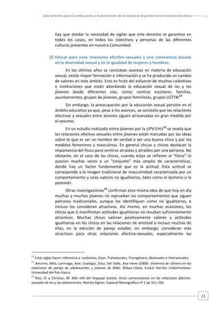 plan director para la coeducación y la prevención de la violencia de género en el sistema educativo  

hay  que  olvidar  la  necesidad  de  vigilar  que  este  derecho  se  garantice  en 
todos  los  casos,  en  todos  los  colectivos  y  personas  de  las  diferentes 
culturas presentes en nuestra Comunidad.  
D]  Educar  para  unas  relaciones  afectivo  sexuales  y  una  convivencia  basada 
en la diversidad sexual y en la igualdad de mujeres y hombres.   
En  los  últimos  años  se  constatan  avances  en  materia  de  educación 
sexual, existe mayor formación e información y se ha producido un cambio 
de valores en este ámbito. Esto es fruto del esfuerzo de muchos colectivos 
e  instituciones  que  están  abordando  la  educación  sexual  de  las  y  los 
jóvenes  desde  diferentes  vías,  como:  centros  escolares,  familias, 
ayuntamientos, grupos de jóvenes, grupos feministas, grupos LGTTBI12 
Sin embargo, la preocupación por la educación sexual persiste en el 
ámbito educativo ya que, pese a los avances, se constata que las relaciones 
afectivas y sexuales entre jóvenes siguen atravesadas en gran medida por 
el sexismo.  
En un estudio realizado entre jóvenes por la UPV‐EHU13 se revela que 
las relaciones afectivo sexuales entre jóvenes están marcadas por las ideas 
sobre lo que es ser un hombre de verdad o ser una buena chica y por los 
modelos  femeninos  y  masculinos.  En  general  chicas  y  chicos  destacan  la 
importancia del físico para sentirse atraídas y atraídos por una persona. No 
obstante,  en  el  caso  de  las  chicas,  cuando  éstas  se  refieren  al  “físico”  lo 
asocian  muchas  veces  a  un  “conjunto”  más  amplio  de  características, 
donde  hay  un  factor  fundamental  que  es  la  actitud.  Esta  actitud  se 
corresponde a la imagen tradicional de masculinidad caracterizada por un 
comportamiento y unos valores no igualitarios, tales como el dominio o la 
posesión.  
Otras investigaciones14 confirman esta misma idea de que hoy en día 
muchas y muchos jóvenes no reprueban los comportamientos que siguen 
patrones  tradicionales,  aunque  los  identifiquen  como  no  igualitarios,  e 
incluso  los  consideran  atractivos.  Así  mismo,  en  muchas  ocasiones,  los 
chicos que sí manifiestan actitudes igualitarias no resultan suficientemente 
atractivos.  Muchas  chicas  valoran  positivamente  valores  y  actitudes 
igualitarias en los chicos en las relaciones de amistad o incluso muchas de 
ellas,  en  la  elección  de  pareja  estable;  sin  embargo,  consideran  más 
atractivos  para  otras  relaciones  afectivo‐sexuales,  especialmente  las 

                                                   
12

 Estas siglas hacen referencia a: Lesbianas, Gays, Transexuales, Transgénero, Bisexuales e Intersexuales.  

13

 Amurrio, Mila; Larrinaga, Ane; Usategui, Elisa; Del Valle, Ana Irene (2008). Violencia de Género en las 
relaciones  de  pareja  de  adolescentes  y  jóvenes  de  Bilbo.  Bilbao‐Udala;  Euskal  Herriko  Unibertsitatea‐
Univesidad del País Vasco. 

14

  Rios,  O.  y  Christau,  M.  Más  allá  del  lenguaje  sexista.  Actos  comunicativos  en  las  relaciones  afectivo‐
sexuales de los y las adolescentes. Revista Signos. Especial Monográfico nº 2 pp 311‐326. 

21 

 