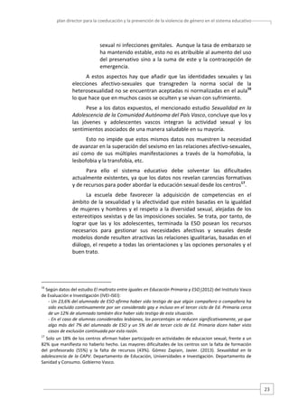 plan director para la coeducación y la prevención de la violencia de género en el sistema educativo  

sexual ni infecciones genitales.  Aunque la tasa de embarazo se 
ha mantenido estable, esto no es atribuible al aumento del uso 
del  preservativo  sino  a  la  suma  de  este  y  la  contracepción  de 
emergencia.  
A  estos  aspectos  hay  que  añadir  que  las  identidades  sexuales  y  las 
elecciones  afectivo‐sexuales  que  transgreden  la  norma  social  de  la 
heterosexualidad no se encuentran aceptadas ni normalizadas en el aula16 
lo que hace que en muchos casos se oculten y se vivan con sufrimiento.  
Pese a los datos expuestos, el mencionado estudio Sexualidad en la 
Adolescencia de la Comunidad Autónoma del País Vasco, concluye que los y 
las  jóvenes  y  adolescentes  vascos  integran  la  actividad  sexual  y  los 
sentimientos asociados de una manera saludable en su mayoría.  
Esto  no  impide  que  estos  mismos  datos  nos  muestren  la  necesidad 
de avanzar en la superación del sexismo en las relaciones afectivo‐sexuales, 
así  como  de  sus  múltiples  manifestaciones  a  través  de  la  homofobia,  la 
lesbofobia y la transfobia, etc.  
Para  ello  el  sistema  educativo  debe  solventar  las  dificultades 
actualmente existentes, ya que los datos nos revelan carencias formativas 
y de recursos para poder abordar la educación sexual desde los centros17.   
La  escuela  debe  favorecer  la  adquisición  de  competencias  en  el 
ámbito de la sexualidad y la afectividad que estén basadas en la igualdad 
de  mujeres  y  hombres  y  el  respeto  a  la  diversidad  sexual,  alejadas  de  los 
estereotipos sexistas y de las imposiciones sociales. Se trata, por tanto, de 
lograr  que  las  y  los  adolescentes,  terminada  la  ESO  posean  los  recursos 
necesarios  para  gestionar  sus  necesidades  afectivas  y  sexuales  desde 
modelos donde resulten atractivas las relaciones igualitarias, basadas en el 
diálogo, el respeto a todas las orientaciones y las opciones personales y el 
buen trato.  

                                                   
16

 Según datos del estudio El maltrato entre iguales en Educación Primaria y ESO (2012) del Instituto Vasco 
de Evaluación e Investigación (IVEI‐ISEI):   
‐ Un 23,6% del alumnado de ESO afirma haber sido testigo de que algún compañero o compañera ha 
sido excluido continuamente por ser considerado gay e incluso en el tercer ciclo de Ed. Primaria cerca 
de un 12% de alumnado también dice haber sido testigo de esta situación.  
‐ En el caso de alumnas consideradas lesbianas, los porcentajes se reducen significativamente, ya que 
algo  más  del  7%  del  alumnado  de  ESO  y  un  5%  del  de  tercer  ciclo  de  Ed.  Primaria  dicen  haber  visto 
casos de exclusión continuada por esta razón.  

17

 Solo un 18% de los centros afirman haber participado en actividades de educacion sexual, frente a un 
82% que manifiesta no haberlo hecho. Las mayores dificultades de los centros son la falta de formación 
del  profesorado  (55%)  y  la  falta  de  recursos  (43%).  Gómez  Zapiain,  Javier.  (2013).  Sexualidad  en  la 
adolescencia  de  la  CAPV.  Departamento  de  Educación, Universidades  e  Investigación.  Departamento  de 
Sanidad y Consumo. Gobierno Vasco. 

23 

 