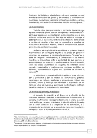 plan director para la coeducación y la prevención de la violencia de género en el sistema educativo  

fenómeno  del  bullying  y  ciberbullying,  así  como  investigar  en  qué 
medida la socialización de género y, en concreto, la asunción de los 
modelos de masculinidad tradicional en los chicos, inciden en ambos 
fenómenos y en la asunción diferencial de los roles víctima/agresor. 
Las microviolencias  
Todavía  existe  desconocimiento  y,  por  tanto,  tolerancia,  con 
aquellas  violencias  que  no  son  tan  perceptibles  ‐  microviolencias25‐, 
por lo que las acciones contra ellas son casi inexistentes, pese al gran 
malestar  y  daño  que  producen.  Este  tipo  de  violencia  restringe  el 
poder personal, la autonomía, la libertad, la autoestima de las chicas, 
y  también  de  aquellos  chicos  que  no  responden  al  mandato  de 
masculinidad  tradicional.  Además,  dada  su  invisibilidad  se  ejercen, 
generalmente, con total impunidad.  
De hecho, es muy habitual la negación de la gravedad de estas 
microviolencias  en  su  mayoría  dirigidas  a  las  chicas.  En  general  se 
minimizan  las  agresiones  al  considerarlas  conductas  “propias”  de  la 
edad  sin  mayores  consecuencias;  el  profesorado  y  las  familias 
muestran  su  incredulidad  ante  la  posibilidad  de  que  sus  hijos  o 
alumnos puedan ser agresores; y muchas veces se cierne la sospecha 
sobre  las  chicas,  acusándolas  de  exagerar,  no  entender,  enviar 
mensajes  equivocados  o  malinterpretar  mensajes  recibidos;  en 
definitiva,  considerándolas  sujetos  sin  capacidad  de  discernir  y 
consentir26.  
La  invisibilidad  o  naturalización  de  la  violencia se  ve  reforzada 
por  la  publicidad  y  por  los  medios  de  comunicación,  potentes 
transmisores  de  valores,  ideologías  y  pensamientos.  Existen  aún 
actitudes,  valores  y  mensajes  que  refuerzan  la  supremacía  de  los 
hombres  sobre  las  mujeres,  y  que  incluso  pueden  llegar  a  justificar, 
banalizar e incitar a la violencia contra las mujeres.    
Los modelos de relación y de atracción  
A  menudo,  la  atracción  y  el  deseo  en  la  elección  de  las 
relaciones  afectivas  y  sexuales  se  relacionan  con  la  dominación,  el 
control y el sufrimiento, y se separan totalmente el amor y la pasión. 
La  atracción  por  personas  posesivas  y  la  identificación  de  los  celos 
con  el  amor  conducen  a  la  aceptación  de  la  dominación,  a  la 
imposición de la autoridad y a la renuncia de elementos importantes 
de la propia vida y el espacio personal en las chicas. 

                                                   
25

 Las microviolencias  son pequeños, casi imperceptibles controles y abusos de poder cuasi normalizados. 
Ruiz‐Jarabo Quemada, Consuelo; Blanco Prieto, Pilar (2004). La violencia contra las mujeres. Prevención y 
detección, p.87. Edic. Díaz de Santos. 
26

 Emakunde. (2011). Agresiones sexuales. Cómo se viven, cómo se entienden y cómo se atienden. Gobierno 
Vasco. Departamento de Interior. Vitoria‐Gasteiz. 

27 

 