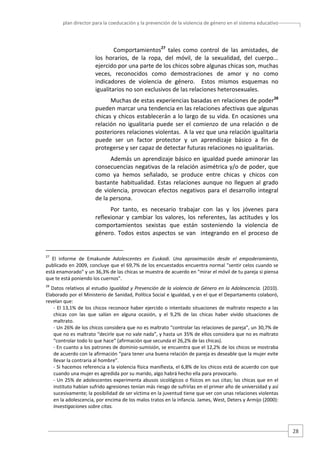 plan director para la coeducación y la prevención de la violencia de género en el sistema educativo  

  Comportamientos27  tales  como  control  de  las  amistades,  de 
los  horarios,  de  la  ropa,  del  móvil,  de  la  sexualidad,  del  cuerpo... 
ejercido por una parte de los chicos sobre algunas chicas son, muchas 
veces,  reconocidos  como  demostraciones  de  amor  y  no  como 
indicadores  de  violencia  de  género.    Estos  mismos  esquemas  no 
igualitarios no son exclusivos de las relaciones heterosexuales.  
Muchas de estas experiencias basadas en relaciones de poder28 
pueden marcar una tendencia en las relaciones afectivas que algunas 
chicas  y  chicos  establecerán  a  lo  largo  de  su  vida.  En  ocasiones  una 
relación  no  igualitaria  puede  ser  el  comienzo  de  una  relación  o  de 
posteriores relaciones violentas.  A la vez que una relación igualitaria 
puede  ser  un  factor  protector  y  un  aprendizaje  básico  a  fin  de 
protegerse y ser capaz de detectar futuras relaciones no igualitarias.  
Además un aprendizaje básico en igualdad puede aminorar las 
consecuencias negativas de la relación asimétrica y/o de poder, que 
como  ya  hemos  señalado,  se  produce  entre  chicas  y  chicos  con 
bastante  habitualidad.  Estas  relaciones  aunque  no  lleguen  al  grado 
de  violencia,  provocan  efectos  negativos  para  el  desarrollo  integral 
de la persona.  
Por  tanto,  es  necesario  trabajar  con  las  y  los  jóvenes  para 
reflexionar  y  cambiar  los  valores,  los  referentes,  las  actitudes  y  los 
comportamientos  sexistas  que  están  sosteniendo  la  violencia  de 
género.  Todos  estos  aspectos  se  van    integrando  en  el  proceso  de 

                                                   
27

  El  informe  de  Emakunde  Adolescentes  en  Euskadi.  Una  aproximación  desde  el  empoderamiento, 
publicado en 2009, concluye que el 69,7% de los encuestados encuentra normal "sentir celos cuando se 
está enamorado" y un 36,3% de las chicas se muestra de acuerdo en "mirar el móvil de tu pareja si piensa 
que te está poniendo los cuernos".  

28

 Datos relativos al estudio Igualdad y Prevención de la violencia de Género en la Adolescencia. (2010). 
Elaborado por el Ministerio de Sanidad, Política Social e Igualdad, y en el que el Departamento colaboró, 
revelan que: 
‐  El  13,1%  de  los  chicos  reconoce  haber  ejercido  o  intentado  situaciones  de  maltrato  respecto  a  las 
chicas  con  las  que  salían  en  alguna  ocasión,  y  el  9,2%  de  las  chicas  haber  vivido  situaciones  de 
maltrato. 
‐ Un 26% de los chicos considera que no es maltrato “controlar las relaciones de pareja”, un 30,7% de 
que no es maltrato “decirle que no vale nada”, y hasta un 35% de ellos considera que no es maltrato 
“controlar todo lo que hace” (afirmación que secunda el 26,2% de las chicas). 
‐ En cuanto a los patrones de dominio‐sumisión, se encuentra que el 12,2% de los chicos se mostraba 
de acuerdo con la afirmación “para tener una buena relación de pareja es deseable que la mujer evite 
llevar la contraria al hombre”. 
‐ Si hacemos referencia a la violencia física manifiesta, el 6,8% de los chicos está de acuerdo con que 
cuando una mujer es agredida por su marido, algo habrá hecho ella para provocarlo. 
‐ Un 25% de adolescentes experimenta abusos sicológicos o físicos en sus citas; las chicas que en el 
instituto habían sufrido agresiones tenían más riesgo de sufrirlas en el primer año de universidad y así 
sucesivamente; la posibilidad de ser víctima en la juventud tiene que ver con unas relaciones violentas 
en la adolescencia, por encima de los malos tratos en la infancia. James, West, Deters y Armijo (2000): 
Investigaciones sobre citas. 

28 

 