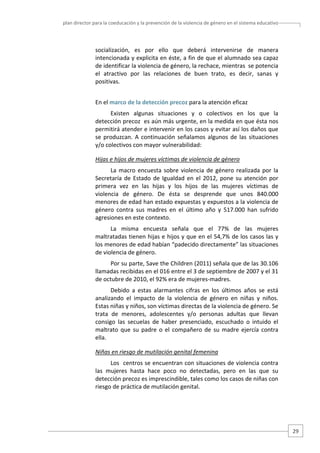 plan director para la coeducación y la prevención de la violencia de género en el sistema educativo  

socialización,  es  por  ello  que  deberá  intervenirse  de  manera 
intencionada y explicita en éste, a fin de que el alumnado sea capaz 
de identificar la violencia de género, la rechace, mientras  se potencia 
el  atractivo  por  las  relaciones  de  buen  trato,  es  decir,  sanas  y 
positivas. 
En el marco de la detección precoz para la atención eficaz 
Existen  algunas  situaciones  y  o  colectivos  en  los  que  la 
detección precoz  es aún más urgente, en la medida en que ésta nos 
permitirá atender e intervenir en los casos y evitar así los daños que 
se  produzcan.  A  continuación  señalamos  algunos  de  las  situaciones 
y/o colectivos con mayor vulnerabilidad:  
Hijas e hijos de mujeres víctimas de violencia de género 
La  macro  encuesta  sobre  violencia  de  género  realizada  por  la 
Secretaría  de  Estado  de  Igualdad  en  el  2012,  pone  su  atención  por 
primera  vez  en  las  hijas  y  los  hijos  de  las  mujeres  víctimas  de 
violencia  de  género.  De  ésta  se  desprende  que  unos  840.000 
menores de edad han estado expuestas y expuestos a la violencia de 
género  contra  sus  madres  en  el  último  año  y  517.000  han  sufrido 
agresiones en este contexto. 
La  misma  encuesta  señala  que  el  77%  de  las  mujeres 
maltratadas tienen hijas e hijos y que en el 54,7% de los casos las y 
los menores de edad habían “padecido directamente” las situaciones 
de violencia de género.  
Por su parte, Save the Children (2011) señala que de las 30.106 
llamadas recibidas en el 016 entre el 3 de septiembre de 2007 y el 31 
de octubre de 2010, el 92% era de mujeres‐madres. 
Debido  a  estas  alarmantes  cifras  en  los  últimos  años  se  está 
analizando  el  impacto  de  la  violencia  de  género  en  niñas  y  niños. 
Estas niñas y niños, son víctimas directas de la violencia de género. Se 
trata  de  menores,  adolescentes  y/o  personas  adultas  que  llevan 
consigo  las  secuelas  de  haber  presenciado,  escuchado  o  intuido  el 
maltrato  que  su  padre  o  el  compañero  de  su  madre  ejercía  contra 
ella.  
Niñas en riesgo de mutilación genital femenina 
Los  centros se encuentran con situaciones de violencia contra 
las  mujeres  hasta  hace  poco  no  detectadas,  pero  en  las  que  su 
detección precoz es imprescindible, tales como los casos de niñas con 
riesgo de práctica de mutilación genital.  

29 

 