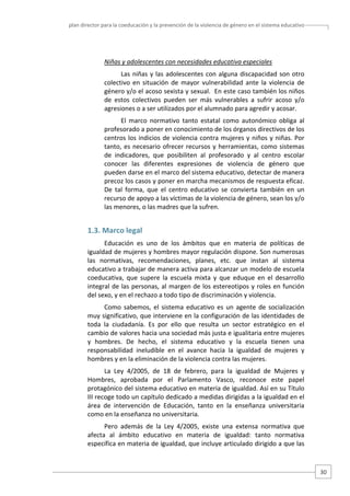 plan director para la coeducación y la prevención de la violencia de género en el sistema educativo  

Niñas y adolescentes con necesidades educativa especiales  
Las  niñas  y  las  adolescentes  con  alguna  discapacidad  son  otro 
colectivo  en  situación  de  mayor  vulnerabilidad  ante  la  violencia  de 
género y/o el acoso sexista y sexual.  En este caso también los niños 
de  estos  colectivos  pueden  ser  más  vulnerables  a  sufrir  acoso  y/o 
agresiones o a ser utilizados por el alumnado para agredir y acosar.  
El  marco  normativo  tanto  estatal  como  autonómico  obliga  al 
profesorado a poner en conocimiento de los órganos directivos de los 
centros  los  indicios  de  violencia contra  mujeres  y  niños  y  niñas.  Por 
tanto,  es  necesario  ofrecer  recursos  y  herramientas,  como  sistemas 
de  indicadores,  que  posibiliten  al  profesorado  y  al  centro  escolar 
conocer  las  diferentes  expresiones  de  violencia  de  género  que 
pueden darse en el marco del sistema educativo, detectar de manera 
precoz los casos y poner en marcha mecanismos de respuesta eficaz. 
De  tal  forma,  que  el  centro  educativo  se  convierta  también  en  un 
recurso de apoyo a las víctimas de la violencia de género, sean los y/o 
las menores, o las madres que la sufren.  

1.3. Marco legal 
Educación  es  uno  de  los  ámbitos  que  en  materia  de  políticas  de 
igualdad de mujeres y hombres mayor regulación dispone. Son numerosas 
las  normativas,  recomendaciones,  planes,  etc.  que  instan  al  sistema 
educativo a trabajar de manera activa para alcanzar un modelo de escuela 
coeducativa,  que  supere  la  escuela  mixta  y  que  eduque  en  el  desarrollo 
integral de las personas, al margen de los estereotipos y roles en función 
del sexo, y en el rechazo a todo tipo de discriminación y violencia.   
Como  sabemos,  el  sistema  educativo  es  un  agente  de  socialización 
muy significativo, que interviene en la configuración de las identidades de 
toda  la  ciudadanía.  Es  por  ello  que  resulta  un  sector  estratégico  en  el 
cambio de valores hacia una sociedad más justa e igualitaria entre mujeres 
y  hombres.  De  hecho,  el  sistema  educativo  y  la  escuela  tienen  una 
responsabilidad  ineludible  en  el  avance  hacia  la  igualdad  de  mujeres  y 
hombres y en la eliminación de la violencia contra las mujeres.  
La  Ley  4/2005,  de  18  de  febrero,  para  la  igualdad  de  Mujeres  y 
Hombres,  aprobada  por  el  Parlamento  Vasco,  reconoce  este  papel 
protagónico del sistema educativo en materia de igualdad. Así en su Título 
III recoge todo un capítulo dedicado a medidas dirigidas a la igualdad en el 
área  de  intervención  de  Educación,  tanto  en  la  enseñanza  universitaria 
como en la enseñanza no universitaria. 
Pero  además  de  la  Ley  4/2005,  existe  una  extensa  normativa  que 
afecta  al  ámbito  educativo  en  materia  de  igualdad:  tanto  normativa 
específica en materia de igualdad, que incluye articulado dirigido a que las 

30 

 
