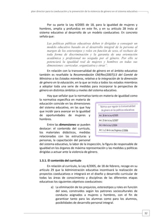 plan director para la coeducación y la prevención de la violencia de género en el sistema educativo  

Por  su  parte  la  Ley  4/2005  de  18,  para  la  igualdad  de  mujeres  y 
hombres,  amplia  y  profundiza  en  este  fin,  y  en  su  artículo  28  insta  al 
sistema  educativo  al  desarrollo  de  un  modelo  coeducativo.  En  concreto 
señala que: 
Las políticas públicas educativas deben ir dirigidas a conseguir un
modelo educativo basado en el desarrollo integral de la persona al
margen de los estereotipos y roles en función de sexo, el rechazo de
toda forma de discriminación y la garantía de una orientación
académica y profesional no sesgada por el género. Por ello se
potenciará la igualdad real de mujeres y hombres en todas sus
dimensiones: curricular, organizativa y otras”.
En relación con la transversalidad de género en el ámbito educativo 
también  es  reseñable  la  Recomendación  CM/Rec(2007)13  del  Comité  de 
Ministros a los Estados miembros, relativa a la integración de la dimensión 
de género en la educación, en la que se insta a todos los estados miembros 
a  adoptar  toda  una  serie  de  medidas  para  incorporar  la  perspectiva  de 
género en distintos ámbitos y niveles del sistema educativo.  
Hay que señalar que la normativa tanto en materia de igualdad como 
la  normativa  específica  en  materia  de 
educación coincide en las dimensiones 
del  sistema  educativo,  en  las  que  hay 
que incidir para avanzar en la igualdad 
de  oportunidades  de  mujeres  y 
hombres.  
Entre las dimensiones se pueden 
destacar:  el  contenido  del  currículo, 
los  materiales  didácticos,  medidas 
relacionadas  con  las  estructuras  y 
personas,  la  capacitación  del  personal 
del sistema educativo, la labor de la inspección, la figura de responsable de 
igualdad en los órganos de máxima representación y las medidas y políticas 
dirigidas a actuar ante la violencia de género.  
1.3.1. El contenido del currículo 
En relación al currículo, la Ley 4/2005, de 18 de febrero, recoge en su 
artículo  29  que  la  Administración  educativa  incentivará  la  realización  de 
proyectos coeducativos e integrará en el diseño y desarrollo curricular de 
todas  las  áreas  de  conocimiento  y  disciplinas  de  las  diferentes  etapas 
educativas los siguientes objetivos coeducativos: 
a) La eliminación de los prejuicios, estereotipos y roles en función 
del  sexo,  construidos  según  los  patrones  socioculturales  de 
conducta  asignados  a  mujeres  y  hombres,  con  el  fin  de 
garantizar  tanto  para  las  alumnas  como  para  los  alumnos, 
posibilidades de desarrollo personal integral.  
32 

 