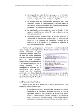plan director para la coeducación y la prevención de la violencia de género en el sistema educativo  

 
b) La  integración  del  saber  de  las  mujeres  y  de  su  contribución 
social e histórica al desarrollo de la humanidad, revisando y, en 
su caso, corrigiendo los contenidos que se imparten.  
c) La  incorporación  de  conocimientos  necesarios  para  que 
alumnos  y  alumnas  se  hagan  cargo  de  sus  actuales  y  futuras 
necesidades  y  responsabilidades  relacionadas  con  el  trabajo 
doméstico y de cuidado de las personas.  
d) La  capacitación  del  alumnado  para  que  la  elección  de  las 
opciones  académicas  se  realice  libre  de  condicionamientos 
basados en el género.  
e) La  prevención  de  la  violencia  contra  las  mujeres,  mediante  el 
aprendizaje  de  métodos  no  violentos  para  la  resolución  de 
conflictos  y  de  modelos  de  convivencia  basados  en  la 
diversidad  y  en  el  respeto  a  la  igualdad  de  derechos  y 
oportunidades de mujeres y hombres.  
Asimismo, la Ley recoge que la Administración educativa establecerá 
como  principio  básico  la  prevención  de  conductas  violentas  en  todos  los 
niveles  educativos,  y  fijará 
contenidos y tiempos específicos 
en  todos  los  niveles  educativos 
con  relación  con  el  aprendizaje 
para 
la 
vida 
cotidiana, 
integrando en la misma aspectos 
y contenidos relacionados con el 
ámbito  doméstico  y  con  el 
cuidado  de  las  personas,  con  el 
conocimiento  del  funciona‐
miento  de  las  relaciones 
personales y con el aprendizaje de métodos no violentos para la resolución 
de  conflictos  y  de  modelos  de  convivencia  basados  en  el  respeto  a  la 
igualdad de sexos y a la diversidad.  
1.3.2. Los materiales didácticos 
La  Ley  4/2005,  de  18  de  febrero,  en  su  artículo  30  en  relación  a  los 
materiales didácticos señala que:  
•

Se prohíbe la realización, la difusión y la utilización en centros 
educativos  de  la  Comunidad  Autónoma  de  libros  de  texto  y 
materiales  didácticos  que  presenten  a  las  personas  como 
inferiores  o  superiores  en  dignidad  humana  en  función  de  su 
sexo  o  como  meros  objetos  sexuales,  así  como  aquellos  que 
justifiquen, banalicen o inciten a la violencia contra las mujeres.  

33 

 