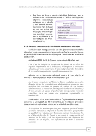 plan director para la coeducación y la prevención de la violencia de género en el sistema educativo  

•

Los  libros  de  texto  y  demás  materiales  didácticos    que  se 
utilicen en los centros educativos de la CAE han de integrar los 
objetivos  coeducativos 
señalados  en  el  párrafo 
1  del  artículo  anterior. 
Asimismo,  han  de  hacer 
un  uso  no  sexista  del 
lenguaje y en sus imáge‐
nes  garantizar  una  pre‐
sencia  equilibrada  y  no 
estereotipada  de  muje‐
res y hombres.  

1.3.3. Personas y estructuras de coordinación en el sistema educativo 
En  relación  con    la  regulación  de  las  y  los  profesionales  del  sistema 
educativo, entre otras cuestiones, la normativa señala la necesidad de que 
el personal del sistema educativo disponga de cualificación en materia de 
coeducación.  
Así la Ley 4/2005, de 18 de febrero, en su artículo 31 señala que:  
Con el fin de integrar la perspectiva de género en su labor, los
órganos responsables de la evaluación, investigación e innovación
educativa, así como los servicios de apoyo al profesorado, dispondrán
de personal con capacitación específica en coeducación.
Además,  en  su  Disposición  Adicional  tercera.  4,  con  relación  al 
artículo 31 de la Ley 4/2005, de 18 de febrero señala que:  
Los órganos competentes del Gobierno Vasco, en el plazo de un año,
deberán iniciar los procedimientos administrativos necesarios para
modificar las relaciones de puestos de trabajo de los órganos
responsables de la evaluación, investigación e innovación educativa y
de los servicios de apoyo al profesorado, incorporando requisitos
específicos para las plazas que requieran capacitación en
coeducación.
En  relación  a  otras  estructuras  como  el  Órgano  Máximo  de  Repre‐
sentación,  la  Ley  1/2004,  de  28  de  diciembre,  de  medidas  de  protección 
integral contra la violencia de género, en su artículo 8, establece que: 
Se adoptarán las medidas precisas para asegurar que los Consejos
Escolares impulsen la adopción de medidas educativas que fomenten
la igualdad real y efectiva entre hombres y mujeres. Con el mismo fin,
en el Consejo Escolar del Estado se asegurará la representación del
Instituto de la Mujer y de las organizaciones que defiendan los
intereses de las mujeres, con implantación en todo el territorio
nacional.

34 

 