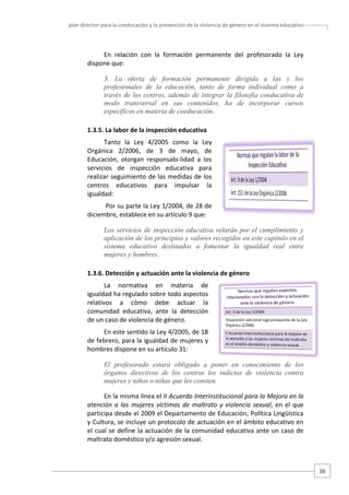 plan director para la coeducación y la prevención de la violencia de género en el sistema educativo  

En  relación  con  la  formación  permanente  del  profesorado  la  Ley 
dispone que: 
3. La oferta de formación permanente dirigida a las y los
profesionales de la educación, tanto de forma individual como a
través de los centros, además de integrar la filosofía coeducativa de
modo transversal en sus contenidos, ha de incorporar cursos
específicos en materia de coeducación.
1.3.5. La labor de la inspección educativa 
Tanto  la  Ley  4/2005  como  la  Ley 
Orgánica  2/2006,  de  3  de  mayo,  de 
Educación,  otorgan  responsabi‐lidad  a  los 
servicios  de  inspección  educativa  para 
realizar seguimiento de las medidas de los 
centros  educativos  para  impulsar  la 
igualdad: 
 Por su parte la Ley 1/2004, de 28 de 
diciembre, establece en su artículo 9 que:  
Los servicios de inspección educativa velarán por el cumplimiento y
aplicación de los principios y valores recogidos en este capítulo en el
sistema educativo destinados a fomentar la igualdad real entre
mujeres y hombres.
1.3.6. Detección y actuación ante la violencia de género  
La  normativa  en  materia  de 
igualdad ha regulado sobre todo aspectos 
relativos  a  cómo  debe  actuar  la 
comunidad  educativa,  ante  la  detección 
de un caso de violencia de género.  
En este sentido la Ley 4/2005, de 18 
de febrero, para la igualdad de mujeres y 
hombres dispone en su artículo 31: 
El profesorado estará obligado a poner en conocimiento de los
órganos directivos de los centros los indicios de violencia contra
mujeres y niños o niñas que les consten.
En la misma línea el II Acuerdo Interinstitucional para la Mejora en la 
atención  a  las  mujeres  víctimas  de  maltrato  y  violencia  sexual,  en  el  que 
participa desde el 2009 el Departamento de Educación, Política Lingüística 
y Cultura, se incluye un protocolo de actuación en el ámbito educativo en 
el cual se define la actuación de la comunidad educativa ante un caso de 
maltrato doméstico y/o agresión sexual.  

36 

 