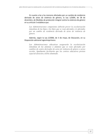 plan director para la coeducación y la prevención de la violencia de género en el sistema educativo  

En cuanto a las y los menores afectados por un cambio de residencia 
derivada  de  actos  de  violencia  de  género,  la  Ley  1/2004,  de  28  de 
diciembre, de Medidas de protección integral contra la violencia de género 
en su artículo 5 establece que:  
Las Administraciones competentes deberán prever la escolarización
inmediata de las hijas y los hijos que se vean afectados y/o afectados
por un cambio de residencia derivada de actos de violencia de
género.
Además,  según  la  Ley  2/2006,  de  3  de  mayo,  de  Educación,  en  su 
Disposición adicional vigesimoprimera: 
Las Administraciones educativas asegurarán la escolarización
inmediata de las alumnas o alumnos que se vean afectados por
cambios de centro derivados de actos de violencia de género o acoso
escolar. Igualmente facilitarán que los centros educativos presten
especial atención a dicho alumnado.
 
 
 
 
 
 
 
 
 
 
 
 
 
 
 
 
 
 
 
 
 
 
 
 
 
 
 
 
 
 

 
 
 
37 

 