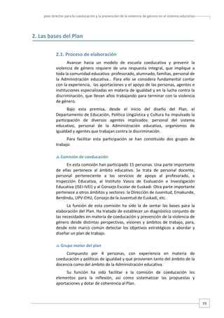 plan director para la coeducación y la prevención de la violencia de género en el sistema educativo  

2. Las bases del Plan 
 

2.1. Proceso de elaboración 
Avanzar  hacia  un  modelo  de  escuela  coeducativa  y  prevenir  la 
violencia  de  género  requiere  de  una  respuesta  integral,  que  implique  a 
toda la comunidad educativa: profesorado, alumnado, familias, personal de 
la  Administración  educativa…  Para  ello  se  considera  fundamental  contar 
con la experiencia,  las aportaciones y el apoyo de las personas, agentes e 
instituciones especializadas en materia de igualdad y en la lucha contra la 
discriminación,  que  llevan  años  trabajando  para  terminar  con  la  violencia 
de género.   
Bajo  esta  premisa,  desde  el  inicio  del  diseño  del  Plan,  el 
Departamento de Educación, Política Lingüística y Cultura ha impulsado la 
participación  de  diversos  agentes  implicados:  personal  del  sistema 
educativo,  personal  de  la  Administración  educativa,  organismos  de 
igualdad y agentes que trabajan contra la discriminación. 
Para  facilitar  esta  participación  se  han  constituido  dos  grupos  de 
trabajo: 
 Comisión de coeducación 

En esta comisión han participado 15 personas. Una parte importante 
de  ellas  pertenece  al  ámbito  educativo.  Se  trata  de  personal  docente, 
personal  perteneciente  a  los  servicios  de  apoyo  al  profesorado,  a 
Inspección  Educativa,  al  Instituto  Vasco  de  Evaluación  e  Investigación 
Educativa (ISEI‐IVEI) y al Consejo Escolar de Euskadi. Otra parte importante 
pertenece a otros ámbitos y sectores: la Dirección de Juventud, Emakunde, 
Berdindu, UPV‐EHU, Consejo de la Juventud de Euskadi, etc. 
La  función  de  esta  comisión  ha  sido  la  de  sentar  las  bases  para  la 
elaboración del Plan. Ha tratado de establecer un diagnóstico conjunto de 
las necesidades en materia de coeducación y prevención de la violencia de 
género  desde  distintas  perspectivas,  visiones  y  ámbitos  de  trabajo,  para, 
desde  este  marco  común  detectar  los  objetivos  estratégicos  a  abordar  y 
diseñar un plan de trabajo. 
 Grupo motor del plan 

Compuesto  por  4  personas,  con  experiencia  en  materia  de 
coeducación y políticas de igualdad y que provienen tanto del ámbito de la 
docencia como del ámbito de la Administración educativa.  
Su  función  ha  sido  facilitar  a  la  comisión  de  coeducación  los 
elementos  para  la  reflexión,  así  como  sistematizar  las  propuestas  y 
aportaciones y dotar de coherencia al Plan.   

39 

 