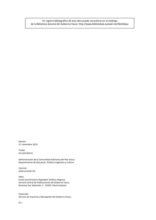 Un registro bibliográfico de esta obra puede consultarse en el catálogo  
de la Biblioteca General del Gobierno Vasco: http://www.bibliotekak.euskadi.net/WebOpac 

Edición: 
1ª, noviembre 2013 
 
Tirada: 
xxx ejemplares 
 
Administración de la Comunidad Autónoma del País Vasco. 
Departamento de Educación, Política Lingüística y Cultura. 
 
Internet: 
www.euskadi.net 
 
Edita: 
Eusko Jaurlaritzaren Argitalpen Zerbitzu Nagusia. 
Servicio Central de Publicaciones del Gobierno Vasco 
Donostia‐San Sebastián, 1 ‐ 01010  Vitoria‐Gasteiz 
 
 
Impresión: 
Servicio de Imprenta y Reprografía del Gobierno Vasco. 
 
D.L.:   

 