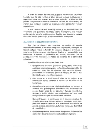 plan director para la coeducación y la prevención de la violencia de género en el sistema educativo  

A  partir  del  trabajo  de  estos  dos  grupos  se  ha  elaborado  un  primer 
borrador  que  ha  sido  remitido  a  otros  agentes  sociales,  instituciones  y 
organismos  para  que  hicieran  aportaciones.  Además,    el  Plan  ha  sido 
puesto  a  disposición  de  toda  la  ciudadanía  a  través  del  portal  Irekia,  de 
manera  que  cualquier  persona  y/o  colectivo  pudiera  conocerlo  y  realizar 
aportaciones.   
El Plan tiene un carácter abierto y flexible, y por ello constituye  un 
documento  vivo  que  marca    las  líneas,  a  corto‐medio  plazo,  para  avanzar 
en  la  materia,  pero  lo  suficientemente  flexible  para  incorporar  nuevos 
enfoques, nuevos aprendizajes, y nuevas realidades emergentes.  

2.2. Misión: la escuela que queremos  
Este  Plan  se  elabora  para  garantizar  un  modelo  de  escuela 
coeducativa basada en el desarrollo integral de las personas, al margen de 
los  estereotipos  y  roles  en  función  del  sexo;  que  eduque  en  el  rechazo  a 
toda forma de discriminación y de violencia de género, y que posibilite una 
orientación  académica  y  profesional  no  sexista;  contando  con  la 
participación  y  la  implicación  de  todas  las  personas  de  la  comunidad 
educativa. 
En definitiva buscamos un modelo de escuela: 
•

Que promueva relaciones igualitarias que ayuden a eliminar los 
prejuicios, estereotipos y roles en función del sexo con el fin de 
garantizar,  tanto  para  las  alumnas  como  para  los  alumnos, 
posibilidades  de  desarrollo  personal  integral,  en  base  a  sus 
identidades y no a modelos impuestos.  

•

Que  integre  en  el  curriculum  el  saber  de  las  mujeres  y  su 
contribución  social,  científica  e  histórica  al  desarrollo  de  la 
humanidad. 

•

Que  refuerce  la  autonomía  e  independencia  de  las  alumnas  y 
alumnos  para  que  tengan  un  proyecto  de  vida autónomo  y  se 
puedan  hacer  cargo  de  sus  actuales  y  futuras  necesidades, 
tanto en el ámbito público como en el privado, así como en el 
trabajo doméstico y en el cuidado de las personas.  

•

Que  contribuya  a    la  continuidad  en  el  sistema  educativo  de 
todas las alumnas y alumnos, evitando abandonos tempranos, 
prestando  especial  atención  a  la  eliminación  de  barreras  de 
género, sociales, económicas, culturales, étnicas, de diversidad 
de capacidades…  

•

Que oriente para que la elección de las opciones académicas se 
realice libre de condicionamientos basados en el género.  

40 

 