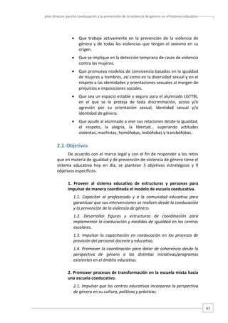 plan director para la coeducación y la prevención de la violencia de género en el sistema educativo  

•

Que  trabaje  activamente  en  la  prevención  de  la  violencia  de 
género  y  de  todas  las  violencias  que  tengan  el  sexismo  en  su 
origen. 

•

Que se implique en la detección temprana de casos de violencia 
contra las mujeres. 

•

Que promueva modelos de convivencia basados en la igualdad 
de mujeres y hombres, así como en la diversidad sexual y en el 
respeto a las identidades y orientaciones sexuales al margen de 
prejuicios e imposiciones sociales.  

•

Que sea un espacio estable y seguro para el alumnado LGTTBI, 
en  el  que  se  le  proteja  de  toda  discriminación,  acoso  y/o 
agresión  por  su  orientación  sexual,  identidad  sexual  y/o 
identidad de género.  

•

Que ayude al alumnado a vivir sus relaciones desde la igualdad, 
el  respeto,  la  alegría,  la  libertad…  superando  actitudes 
violentas, machistas, homófobas, lesbófobas y transbófobas. 

2.3. Objetivos 
De acuerdo con el marco legal y con el fin de responder a los retos 
que en materia de igualdad y de prevención de violencia de género tiene el 
sistema  educativo  hoy  en  día,  se  plantean  3  objetivos  estratégicos  y  9 
objetivos específicos. 
1.  Proveer  al  sistema  educativo  de  estructuras  y  personas  para 
impulsar de manera coordinada el modelo de escuela coeducativa. 
1.1.  Capacitar  al  profesorado  y  a  la  comunidad  educativa  para 
garantizar que sus intervenciones se realicen desde la coeducación 
y la prevención de la violencia de género.  
1.2.  Desarrollar  figuras  y  estructuras  de  coordinación  para 
implementar la coeducación y medidas de igualdad en los centros 
escolares. 
1.3.  Impulsar  la  capacitación  en  coeducación  en  los  procesos  de 
provisión del personal docente y educativo. 
1.4.  Promover  la  coordinación  para  dotar  de  coherencia  desde  la 
perspectiva  de  género  a  las  distintas  iniciativas/programas 
existentes en el ámbito educativo. 
2. Promover procesos de transformación en la escuela mixta hacia 
una escuela coeducativo. 
2.1. Impulsar que los centros educativos incorporen la perspectiva 
de género en su cultura, políticas y prácticas. 

41 

 