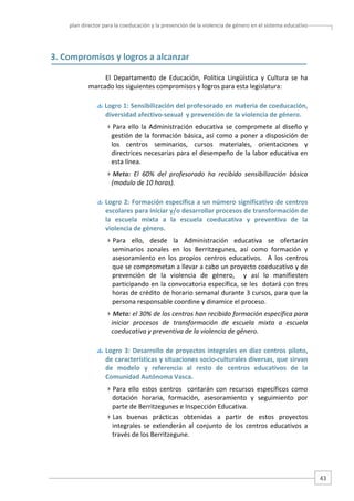 plan director para la coeducación y la prevención de la violencia de género en el sistema educativo  

3. Compromisos y logros a alcanzar 
 

El  Departamento  de  Educación,  Política  Lingüística  y  Cultura  se  ha 
marcado los siguientes compromisos y logros para esta legislatura: 
 Logro 1: Sensibilización del profesorado en materia de coeducación, 
diversidad afectivo‐sexual  y prevención de la violencia de género.  
Para  ello  la  Administración  educativa  se  compromete  al  diseño  y 
gestión de la formación básica, así como a poner a disposición de 
los  centros  seminarios,  cursos  materiales,  orientaciones  y 
directrices necesarias para el desempeño de la labor educativa en 
esta línea. 
Meta:  El  60%  del  profesorado  ha  recibido  sensibilización  básica 
(modulo de 10 horas). 
 Logro 2: Formación específica a un número significativo de centros 
escolares para iniciar y/o desarrollar procesos de transformación de 
la  escuela  mixta  a  la  escuela  coeducativa  y  preventiva  de  la 
violencia de género. 
Para  ello,  desde  la  Administración  educativa  se  ofertarán 
seminarios  zonales  en  los  Berritzegunes,  así  como  formación  y 
asesoramiento  en  los  propios  centros  educativos.    A  los  centros 
que se comprometan a llevar a cabo un proyecto coeducativo y de 
prevención  de  la  violencia  de  género,    y  así  lo  manifiesten 
participando en la convocatoria específica, se les  dotará con tres 
horas de crédito de horario semanal durante 3 cursos, para que la 
persona responsable coordine y dinamice el proceso. 
Meta: el 30% de los centros han recibido formación específica para 
iniciar  procesos  de  transformación  de  escuela  mixta  a  escuela 
coeducativa y preventiva de la violencia de género. 
  Logro  3:  Desarrollo  de  proyectos  integrales  en  diez  centros  piloto, 
de características y situaciones socio‐culturales diversas, que sirvan 
de  modelo  y  referencia  al  resto  de  centros  educativos  de  la 
Comunidad Autónoma Vasca.  
Para  ello  estos  centros    contarán  con  recursos  específicos  como 
dotación  horaria,  formación,  asesoramiento  y  seguimiento  por 
parte de Berritzegunes e Inspección Educativa. 
Las  buenas  prácticas  obtenidas  a  partir  de  estos  proyectos 
integrales  se  extenderán  al  conjunto  de  los  centros  educativos  a 
través de los Berritzegune.  

43 

 