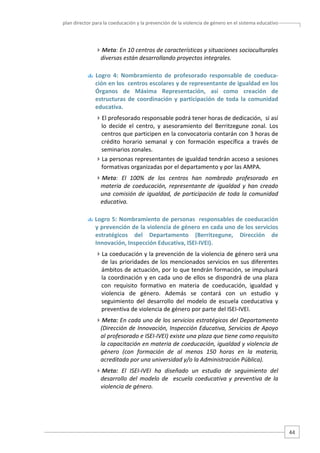 plan director para la coeducación y la prevención de la violencia de género en el sistema educativo  

Meta: En 10 centros de características y situaciones socioculturales 
diversas están desarrollando proyectos integrales. 
  Logro  4:  Nombramiento  de  profesorado  responsable  de  coeduca‐
ción en los  centros escolares y de representante de igualdad en los 
Órganos  de  Máxima  Representación,  así  como  creación  de 
estructuras  de  coordinación  y  participación  de  toda  la  comunidad 
educativa.   
El profesorado responsable podrá tener horas de dedicación,  si así 
lo  decide  el  centro,  y  asesoramiento  del  Berritzegune  zonal.  Los 
centros que participen en la convocatoria contarán con 3 horas de 
crédito  horario  semanal  y  con  formación  específica  a  través  de 
seminarios zonales.  
La personas representantes de igualdad tendrán acceso a sesiones 
formativas organizadas por el departamento y por las AMPA. 
Meta:  El  100%  de  los  centros  han  nombrado  profesorado  en 
materia  de  coeducación,  representante  de  igualdad  y  han  creado 
una  comisión  de  igualdad,  de  participación  de  toda  la  comunidad 
educativa.  
 Logro 5: Nombramiento de personas  responsables de coeducación 
y prevención de la violencia de género en cada uno de los servicios 
estratégicos  del  Departamento  (Berritzegune,  Dirección  de 
Innovación, Inspección Educativa, ISEI‐IVEI). 
La coeducación y la prevención de la violencia de género será una 
de  las  prioridades  de  los  mencionados  servicios  en  sus  diferentes 
ámbitos de actuación, por lo que tendrán formación, se impulsará 
la coordinación y en cada uno de ellos se dispondrá de una plaza 
con  requisito  formativo  en  materia  de  coeducación,  igualdad  y 
violencia  de  género.  Además  se  contará  con  un  estudio  y 
seguimiento  del  desarrollo  del  modelo  de  escuela  coeducativa  y 
preventiva de violencia de género por parte del ISEI‐IVEI. 
Meta: En cada uno de los servicios estratégicos del Departamento 
(Dirección de Innovación, Inspección Educativa, Servicios de Apoyo 
al profesorado e ISEI‐IVEI) existe una plaza que tiene como requisito 
la capacitación en materia de coeducación, igualdad y violencia de 
género  (con  formación  de  al  menos  150  horas  en  la  materia, 
acreditada por una universidad y/o la Administración Pública).  
Meta:  El  ISEI‐IVEI  ha  diseñado  un  estudio  de  seguimiento  del 
desarrollo  del  modelo  de    escuela  coeducativa  y  preventiva  de  la  
violencia de género. 

44 

 