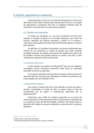 plan director para la coeducación y la prevención de la violencia de género en el sistema educativo  

4. Gestión, seguimiento y evaluación 
El presente Plan se sitúa en un horizonte temporal que va del curso 
2013‐2014 al 2015‐2016. Durante todo este período el Plan va a ser objeto 
de  seguimiento  y  evaluación.  Para  ello,  se  establecen  distintos  tipos  de 
evaluación y se prevén dos estructuras para su gestión.   

4.1. Sistema de evaluación 
El  sistema  de  evaluación  va  a  ser  otra  herramienta  del  Plan  para 
impulsar  el  enfoque  de  género  en  el  ámbito  educativo,  para  medir  los 
avances,  identificar  las  mejoras  necesarias  a  realizar  en  el  proceso  y 
sistematizar todo aquello que están haciendo diferentes agentes y sectores 
para valorarlo. 
En definitiva, se considera la evaluación un proceso fundamental que 
informa  de  las  actuaciones  y  modos  de  gestión  que  están  teniendo 
resultados positivos, de aquellas que precisan de aspectos de mejora y de 
las  posibles  acciones  que  pueden  ponerse  en  marcha.  Para  ello,  el  plan 
contempla los siguientes tipos de evaluación:  
 Evaluación del proceso 

El plan contiene una batería de indicadores31 para sus tres objetivos 
estratégicos.  Dichos  indicadores  pretenden  medir  tanto  los  resultados 
esperados como los no esperados.  
Es un tipo de evaluación que permitirá incorporar mejoras durante el 
desarrollo del Plan. Para ello estos indicadores se medirán anualmente y de 
manera global una vez finalizado el Plan. 
 Evaluación del impacto 

Para medir el impacto del Plan se han definido una serie de metas a 
alcanzar  cuantificadas.  A  través  de  ellas,  se  quiere  medir  el  nivel  de 
cumplimiento  de  los  logros  y  compromisos  adquiridos  por  el 
Departamento32. 
Finalmente,  para  medir  los  cambios  producidos  en  el  marco  del 
sistema educativo, el Plan prevé dentro de sus actuaciones la realización de 
un  estudio  por  parte  del  ISEI‐IVEI  dirigido  a  obtener  información  sobre  el 
desarrollo del modelo de escuela coeducativa y preventiva de la violencia 
de género.  

                                                   
31
32

 Véase Anexo I: Batería de indicadores  
 Véase el apartado del Plan Compromisos y logros a alcanzar.  

45 

 