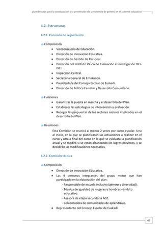 plan director para la coeducación y la prevención de la violencia de género en el sistema educativo  

4.2. Estructuras  
4.2.1. Comisión de seguimiento  
 Composición 

•

Viceconsejería de Educación. 

•

Dirección de Innovación Educativa. 

•

Dirección de Gestión de Personal. 

•

Dirección del Instituto Vasco de Evaluación e Investigación ISEI‐
IVEI. 

•

Inspección Central. 

•

Secretaria General de Emakunde. 

•

Presidenta/e del Consejo Escolar de Euskadi. 

•

Dirección de Política Familiar y Desarrollo Comunitario. 

 Funciones 

•

Garantizar la puesta en marcha y el desarrollo del Plan. 

•

Establecer las estrategias de intervención y evaluación. 

•

Recoger las propuestas de los sectores sociales implicados en el 
desarrollo del Plan. 

 Reuniones 

Esta Comisión se reunirá al menos 2 veces por curso escolar. Una 
al inicio, en la que se planificarán las actuaciones a realizar en el 
curso y otra a final del curso en la que se evaluará la planificación 
anual y se medirá si se están alcanzando los logros previstos, y se 
decidirán las modificaciones necesarias.  
4.2.2. Comisión técnica  
 Composición 

•

Dirección de Innovación Educativa. 

•

Las  4  personas  integrantes  del  grupo  motor  que  han 
participado en la elaboración del plan:   
∙ Responsable de escuela inclusiva (género y diversidad). 
∙ Técnica de igualdad de mujeres y hombres –ámbito 
educativo. 
∙ Asesora de etapa secundaria A02. 
∙ Colaboradora de comunidades de aprendizaje. 

•

Representante del Consejo Escolar de Euskadi. 

46 

 