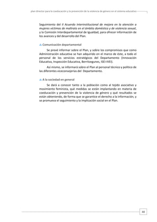 plan director para la coeducación y la prevención de la violencia de género en el sistema educativo  

Seguimiento  del  II  Acuerdo  Interinstitucional  de  mejora  en  la  atención  a 
mujeres víctimas de maltrato en el ámbito doméstico y de violencia sexual, 
y la Comisión Interdepartamental de Igualdad, para ofrecer información de 
los avances y del desarrollo del Plan.  
 Comunicación departamental 

Se prevé informar sobre el Plan, y sobre los compromisos que como 
Administración educativa se han adquirido en el marco de éste, a todo el 
personal  de  los  servicios  estratégicos  del  Departamento  (Innovación 
Educativa, Inspección Educativa, Berritzegunes, ISEI‐IVEI).  
Así mismo, se informará sobre el Plan al personal técnico y político de 
las diferentes viceconsejerías del  Departamento. 
 A la sociedad en general 

Se  dará  a  conocer  tanto  a  la  población  como  al  tejido  asociativo  y 
movimiento  feminista,  qué  medidas  se  están  implantando  en  materia  de 
coeducación  y  prevención  de  la  violencia  de  género  y  qué  resultados  se 
están obteniendo, de forma que se garantice el derecho a la información, y 
se promueva el seguimiento y la implicación social en el Plan. 
 
 
 
 
 
 
 
 
 
 
 
 
 
 
 
 

48 

 