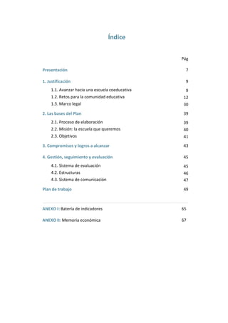 Índice 
 

Pág 

Presentación 

7 

1. Justificación 

9 

1.1. Avanzar hacia una escuela coeducativa 

9 

1.2. Retos para la comunidad educativa 

12 

1.3. Marco legal 

30 

2. Las bases del Plan 

39 

2.1. Proceso de elaboración 

39 

2.2. Misión: la escuela que queremos 

40 

2.3. Objetivos  

41 

3. Compromisos y logros a alcanzar 

43 

4. Gestión, seguimiento y evaluación 

45 

4.1. Sistema de evaluación 

45 

4.2. Estructuras 

46 

4.3. Sistema de comunicación 

47 

Plan de trabajo 

49 

ANEXO I: Batería de indicadores 

65 

ANEXO II: Memoria económica 

67 

 