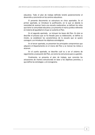 plan director para la coeducación y la prevención de la violencia de género en el sistema educativo  

educativo.  Todo  el  plan  de  trabajo  definido  tendrá  posteriormente  el 
desarrollo y concreción en los centros educativos.   
El  presente  documento  se  estructura  en  cinco  apartados.  En  el 
primer  apartado,  se  introduce  la  justificación,  en  la  que  se  aborda  la 
necesidad  de  avanzar  hacia  una  escuela  coeducativa,  se  definen  los  retos 
que tiene la comunidad educativa y se presenta el marco jurídico referente 
en materia de igualdad en el que se sustenta el Plan. 
En  el  segundo  apartado,    se  incluyen  las  bases  del  Plan.  En  éste  se 
describe  el  proceso  que  se  ha  llevado  para  su  elaboración,  se  define  su 
misión,  se  establecen  las  características  de  la  escuela  que  se  quiere 
conseguir y se introducen los objetivos estratégicos.  
En el tercer apartado, se presentan los principales compromisos que 
adquiere  el  Departamento  en  el  marco  del  Plan  y  se  marcan  las  metas  a 
alcanzar.  
En  el  cuarto  apartado,  se  describe  cuál  va  a  ser  el  sistema  de 
seguimiento y evaluación del Plan, así como las estructuras para su gestión.   
Finalmente,  se  presenta  el  plan  de  trabajo,  que  concreta  las 
actuaciones  de  manera  estructurada  en  base  a  los  objetivos  previstos,  y 
que define las estrategias  y el cronograma.  
 
 
 
 
 
 
 
 
 
 
 
 
 
 
 
 

8 

 