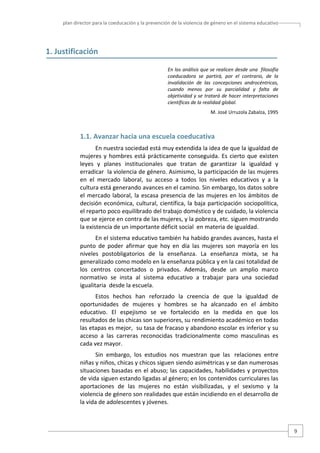 plan director para la coeducación y la prevención de la violencia de género en el sistema educativo  

1. Justificación 
 
En los análisis que se realicen desde una  filosofía 
coeducadora  se  partirá,  por  el  contrario,  de  la 
invalidación  de  las  concepciones  androcéntricas, 
cuando  menos  por  su  parcialidad  y  falta  de 
objetividad y se tratará de hacer interpretaciones 
científicas de la realidad global. 
M. José Urruzola Zabalza, 1995 
 

1.1. Avanzar hacia una escuela coeducativa 
En nuestra sociedad está muy extendida la idea de que la igualdad de 
mujeres  y  hombres  está  prácticamente  conseguida.  Es  cierto  que  existen 
leyes  y  planes  institucionales  que  tratan  de  garantizar  la  igualdad  y 
erradicar  la violencia de género. Asimismo, la participación de las mujeres 
en  el  mercado  laboral,  su  acceso  a  todos  los  niveles  educativos  y  a  la 
cultura está generando avances en el camino. Sin embargo, los datos sobre 
el  mercado  laboral,  la  escasa  presencia  de  las  mujeres  en  los  ámbitos  de 
decisión  económica,  cultural,  científica,  la  baja  participación  sociopolítica, 
el reparto poco equilibrado del trabajo doméstico y de cuidado, la violencia 
que se ejerce en contra de las mujeres, y la pobreza, etc. siguen mostrando 
la existencia de un importante déficit social  en materia de igualdad. 
En el sistema educativo también ha habido grandes avances, hasta el 
punto  de  poder  afirmar  que  hoy  en  día  las  mujeres  son  mayoría  en  los 
niveles  postobligatorios  de  la  enseñanza.  La  enseñanza  mixta,  se  ha 
generalizado como modelo en la enseñanza pública y en la casi totalidad de 
los  centros  concertados  o  privados.  Además,  desde  un  amplio  marco 
normativo  se  insta  al  sistema  educativo  a  trabajar  para  una  sociedad 
igualitaria  desde la escuela. 
Estos  hechos  han  reforzado  la  creencia  de  que  la  igualdad  de 
oportunidades  de  mujeres  y  hombres  se  ha  alcanzado  en  el  ámbito 
educativo.  El  espejismo  se  ve  fortalecido  en  la  medida  en  que  los 
resultados de las chicas son superiores, su rendimiento académico en todas 
las etapas es mejor,  su tasa de fracaso y abandono escolar es inferior y su 
acceso  a  las  carreras  reconocidas  tradicionalmente  como  masculinas  es 
cada vez mayor.  
Sin  embargo,  los  estudios  nos  muestran  que  las   relaciones  entre 
niñas y niños, chicas y chicos siguen siendo asimétricas y se dan numerosas 
situaciones  basadas  en  el  abuso;  las  capacidades,  habilidades  y  proyectos 
de vida siguen estando ligadas al género; en los contenidos curriculares las 
aportaciones  de  las  mujeres  no  están  visibilizadas,  y  el  sexismo  y  la 
violencia de género son realidades que están incidiendo en el desarrollo de 
la vida de adolescentes y jóvenes. 

9 

 