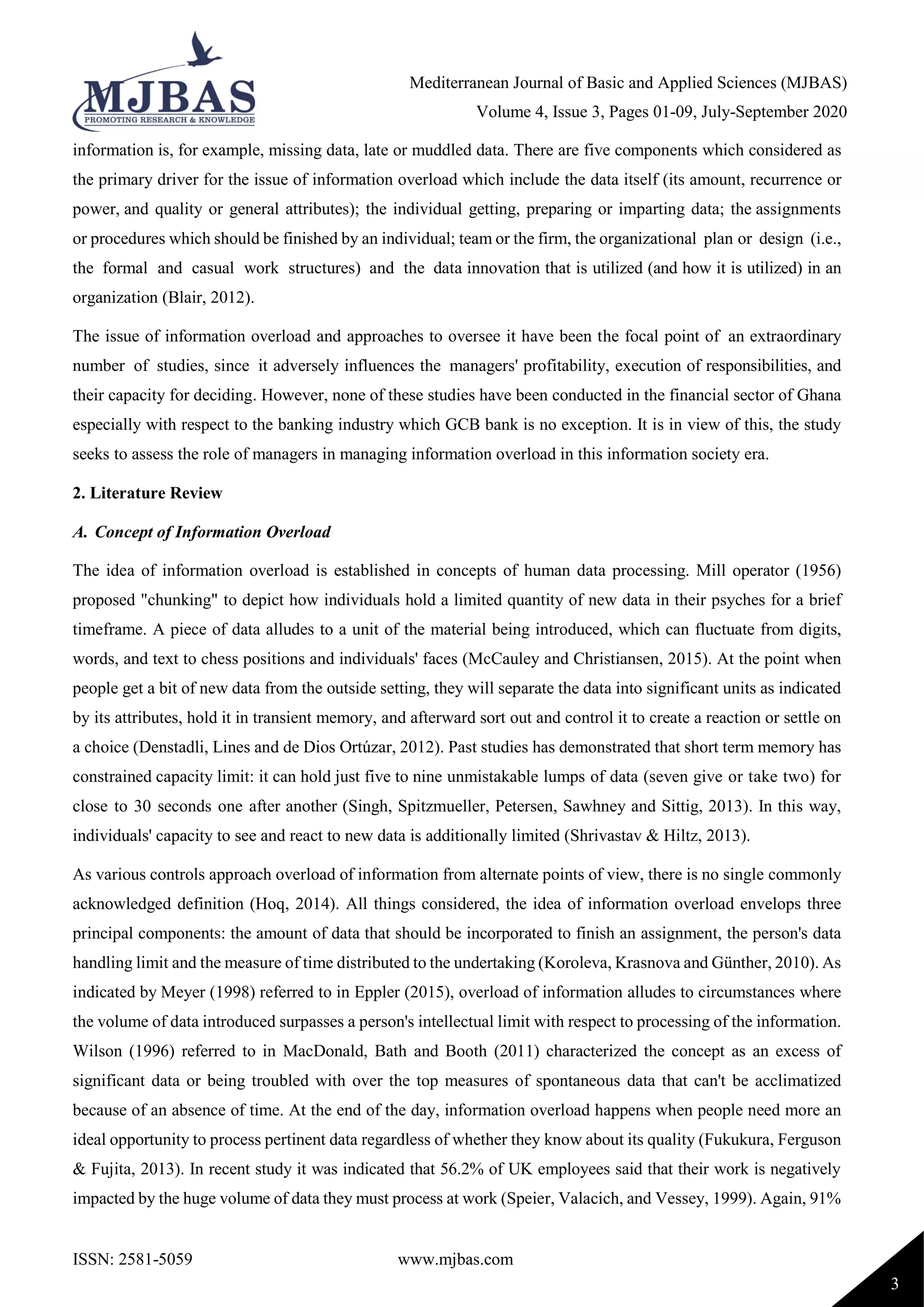 Mediterranean Journal of Basic and Applied Sciences (MJBAS)
Volume 4, Issue 3, Pages 01-09, July-September 2020
ISSN: 2581-5059 www.mjbas.com
3
information is, for example, missing data, late or muddled data. There are five components which considered as
the primary driver for the issue of information overload which include the data itself (its amount, recurrence or
power, and quality or general attributes); the individual getting, preparing or imparting data; the assignments
or procedures which should be finished by an individual; team or the firm, the organizational plan or design (i.e.,
the formal and casual work structures) and the data innovation that is utilized (and how it is utilized) in an
organization (Blair, 2012).
The issue of information overload and approaches to oversee it have been the focal point of an extraordinary
number of studies, since it adversely influences the managers' profitability, execution of responsibilities, and
their capacity for deciding. However, none of these studies have been conducted in the financial sector of Ghana
especially with respect to the banking industry which GCB bank is no exception. It is in view of this, the study
seeks to assess the role of managers in managing information overload in this information society era.
2. Literature Review
A. Concept of Information Overload
The idea of information overload is established in concepts of human data processing. Mill operator (1956)
proposed "chunking" to depict how individuals hold a limited quantity of new data in their psyches for a brief
timeframe. A piece of data alludes to a unit of the material being introduced, which can fluctuate from digits,
words, and text to chess positions and individuals' faces (McCauley and Christiansen, 2015). At the point when
people get a bit of new data from the outside setting, they will separate the data into significant units as indicated
by its attributes, hold it in transient memory, and afterward sort out and control it to create a reaction or settle on
a choice (Denstadli, Lines and de Dios Ortúzar, 2012). Past studies has demonstrated that short term memory has
constrained capacity limit: it can hold just five to nine unmistakable lumps of data (seven give or take two) for
close to 30 seconds one after another (Singh, Spitzmueller, Petersen, Sawhney and Sittig, 2013). In this way,
individuals' capacity to see and react to new data is additionally limited (Shrivastav & Hiltz, 2013).
As various controls approach overload of information from alternate points of view, there is no single commonly
acknowledged definition (Hoq, 2014). All things considered, the idea of information overload envelops three
principal components: the amount of data that should be incorporated to finish an assignment, the person's data
handling limit and the measure of time distributed to the undertaking (Koroleva, Krasnova and Günther, 2010). As
indicated by Meyer (1998) referred to in Eppler (2015), overload of information alludes to circumstances where
the volume of data introduced surpasses a person's intellectual limit with respect to processing of the information.
Wilson (1996) referred to in MacDonald, Bath and Booth (2011) characterized the concept as an excess of
significant data or being troubled with over the top measures of spontaneous data that can't be acclimatized
because of an absence of time. At the end of the day, information overload happens when people need more an
ideal opportunity to process pertinent data regardless of whether they know about its quality (Fukukura, Ferguson
& Fujita, 2013). In recent study it was indicated that 56.2% of UK employees said that their work is negatively
impacted by the huge volume of data they must process at work (Speier, Valacich, and Vessey, 1999). Again, 91%
 