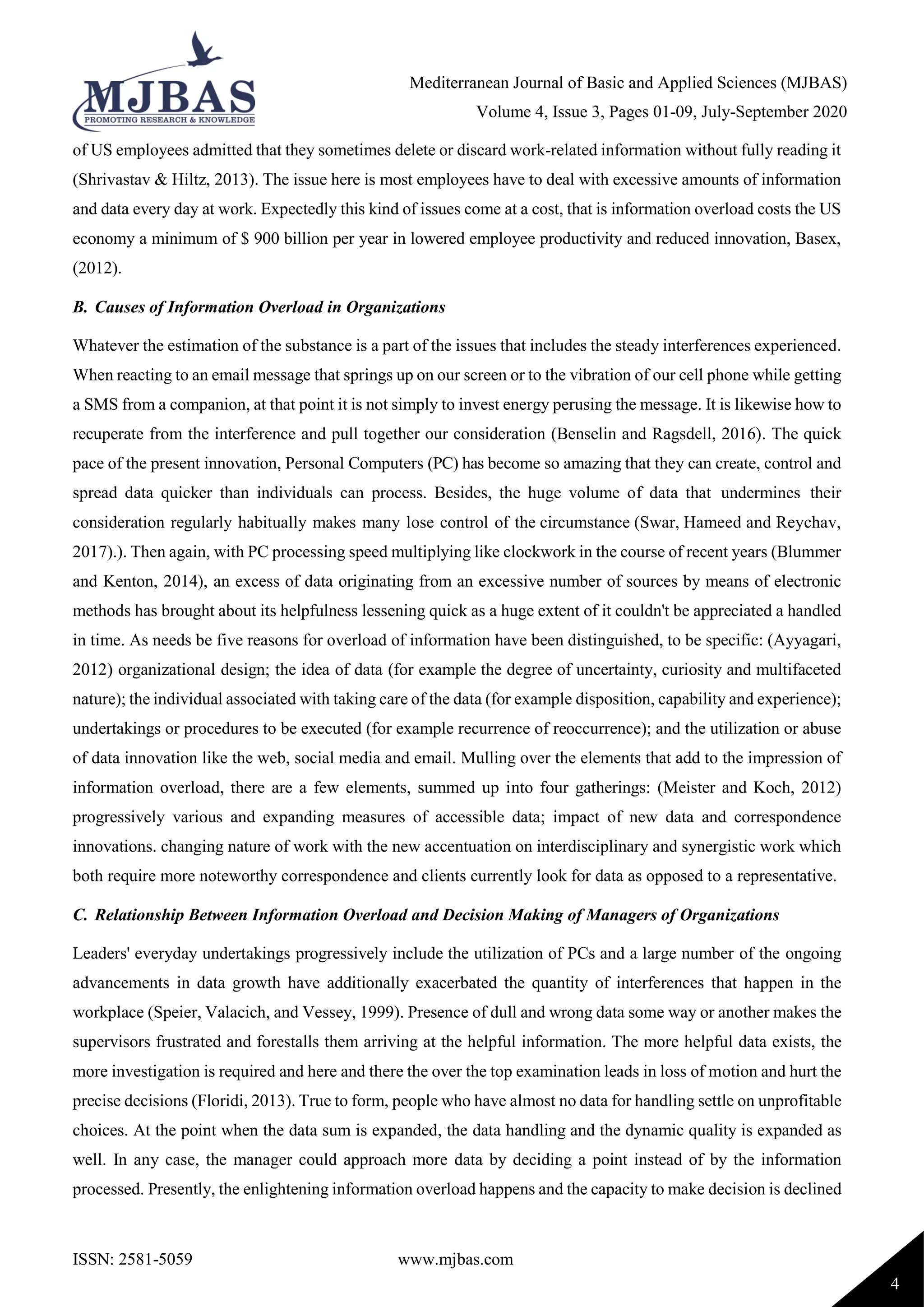 Mediterranean Journal of Basic and Applied Sciences (MJBAS)
Volume 4, Issue 3, Pages 01-09, July-September 2020
ISSN: 2581-5059 www.mjbas.com
4
of US employees admitted that they sometimes delete or discard work-related information without fully reading it
(Shrivastav & Hiltz, 2013). The issue here is most employees have to deal with excessive amounts of information
and data every day at work. Expectedly this kind of issues come at a cost, that is information overload costs the US
economy a minimum of $ 900 billion per year in lowered employee productivity and reduced innovation, Basex,
(2012).
B. Causes of Information Overload in Organizations
Whatever the estimation of the substance is a part of the issues that includes the steady interferences experienced.
When reacting to an email message that springs up on our screen or to the vibration of our cell phone while getting
a SMS from a companion, at that point it is not simply to invest energy perusing the message. It is likewise how to
recuperate from the interference and pull together our consideration (Benselin and Ragsdell, 2016). The quick
pace of the present innovation, Personal Computers (PC) has become so amazing that they can create, control and
spread data quicker than individuals can process. Besides, the huge volume of data that undermines their
consideration regularly habitually makes many lose control of the circumstance (Swar, Hameed and Reychav,
2017).). Then again, with PC processing speed multiplying like clockwork in the course of recent years (Blummer
and Kenton, 2014), an excess of data originating from an excessive number of sources by means of electronic
methods has brought about its helpfulness lessening quick as a huge extent of it couldn't be appreciated a handled
in time. As needs be five reasons for overload of information have been distinguished, to be specific: (Ayyagari,
2012) organizational design; the idea of data (for example the degree of uncertainty, curiosity and multifaceted
nature); the individual associated with taking care of the data (for example disposition, capability and experience);
undertakings or procedures to be executed (for example recurrence of reoccurrence); and the utilization or abuse
of data innovation like the web, social media and email. Mulling over the elements that add to the impression of
information overload, there are a few elements, summed up into four gatherings: (Meister and Koch, 2012)
progressively various and expanding measures of accessible data; impact of new data and correspondence
innovations. changing nature of work with the new accentuation on interdisciplinary and synergistic work which
both require more noteworthy correspondence and clients currently look for data as opposed to a representative.
C. Relationship Between Information Overload and Decision Making of Managers of Organizations
Leaders' everyday undertakings progressively include the utilization of PCs and a large number of the ongoing
advancements in data growth have additionally exacerbated the quantity of interferences that happen in the
workplace (Speier, Valacich, and Vessey, 1999). Presence of dull and wrong data some way or another makes the
supervisors frustrated and forestalls them arriving at the helpful information. The more helpful data exists, the
more investigation is required and here and there the over the top examination leads in loss of motion and hurt the
precise decisions (Floridi, 2013). True to form, people who have almost no data for handling settle on unprofitable
choices. At the point when the data sum is expanded, the data handling and the dynamic quality is expanded as
well. In any case, the manager could approach more data by deciding a point instead of by the information
processed. Presently, the enlightening information overload happens and the capacity to make decision is declined
 