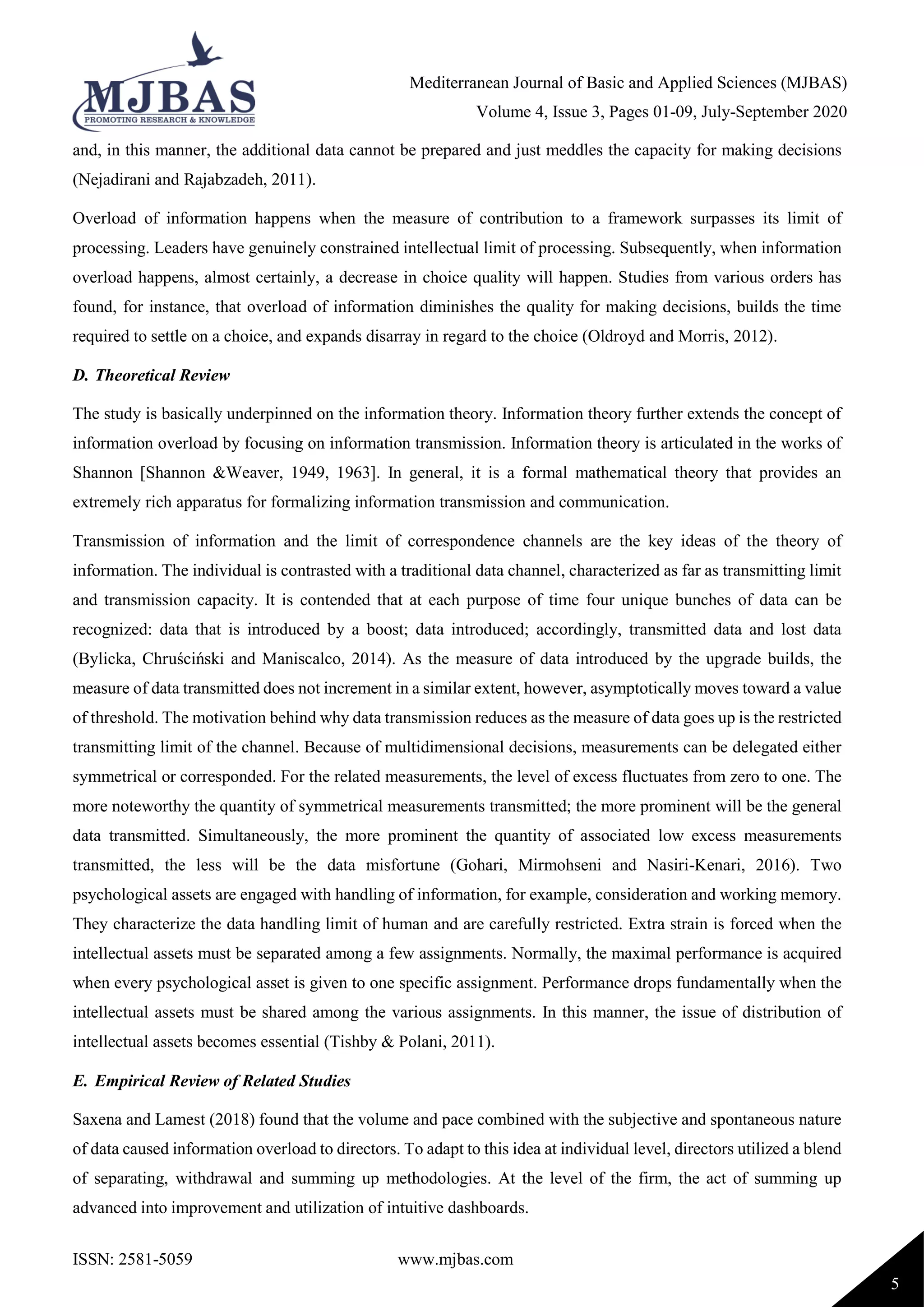 Mediterranean Journal of Basic and Applied Sciences (MJBAS)
Volume 4, Issue 3, Pages 01-09, July-September 2020
ISSN: 2581-5059 www.mjbas.com
5
and, in this manner, the additional data cannot be prepared and just meddles the capacity for making decisions
(Nejadirani and Rajabzadeh, 2011).
Overload of information happens when the measure of contribution to a framework surpasses its limit of
processing. Leaders have genuinely constrained intellectual limit of processing. Subsequently, when information
overload happens, almost certainly, a decrease in choice quality will happen. Studies from various orders has
found, for instance, that overload of information diminishes the quality for making decisions, builds the time
required to settle on a choice, and expands disarray in regard to the choice (Oldroyd and Morris, 2012).
D. Theoretical Review
The study is basically underpinned on the information theory. Information theory further extends the concept of
information overload by focusing on information transmission. Information theory is articulated in the works of
Shannon [Shannon &Weaver, 1949, 1963]. In general, it is a formal mathematical theory that provides an
extremely rich apparatus for formalizing information transmission and communication.
Transmission of information and the limit of correspondence channels are the key ideas of the theory of
information. The individual is contrasted with a traditional data channel, characterized as far as transmitting limit
and transmission capacity. It is contended that at each purpose of time four unique bunches of data can be
recognized: data that is introduced by a boost; data introduced; accordingly, transmitted data and lost data
(Bylicka, Chruściński and Maniscalco, 2014). As the measure of data introduced by the upgrade builds, the
measure of data transmitted does not increment in a similar extent, however, asymptotically moves toward a value
of threshold. The motivation behind why data transmission reduces as the measure of data goes up is the restricted
transmitting limit of the channel. Because of multidimensional decisions, measurements can be delegated either
symmetrical or corresponded. For the related measurements, the level of excess fluctuates from zero to one. The
more noteworthy the quantity of symmetrical measurements transmitted; the more prominent will be the general
data transmitted. Simultaneously, the more prominent the quantity of associated low excess measurements
transmitted, the less will be the data misfortune (Gohari, Mirmohseni and Nasiri-Kenari, 2016). Two
psychological assets are engaged with handling of information, for example, consideration and working memory.
They characterize the data handling limit of human and are carefully restricted. Extra strain is forced when the
intellectual assets must be separated among a few assignments. Normally, the maximal performance is acquired
when every psychological asset is given to one specific assignment. Performance drops fundamentally when the
intellectual assets must be shared among the various assignments. In this manner, the issue of distribution of
intellectual assets becomes essential (Tishby & Polani, 2011).
E. Empirical Review of Related Studies
Saxena and Lamest (2018) found that the volume and pace combined with the subjective and spontaneous nature
of data caused information overload to directors. To adapt to this idea at individual level, directors utilized a blend
of separating, withdrawal and summing up methodologies. At the level of the firm, the act of summing up
advanced into improvement and utilization of intuitive dashboards.
 