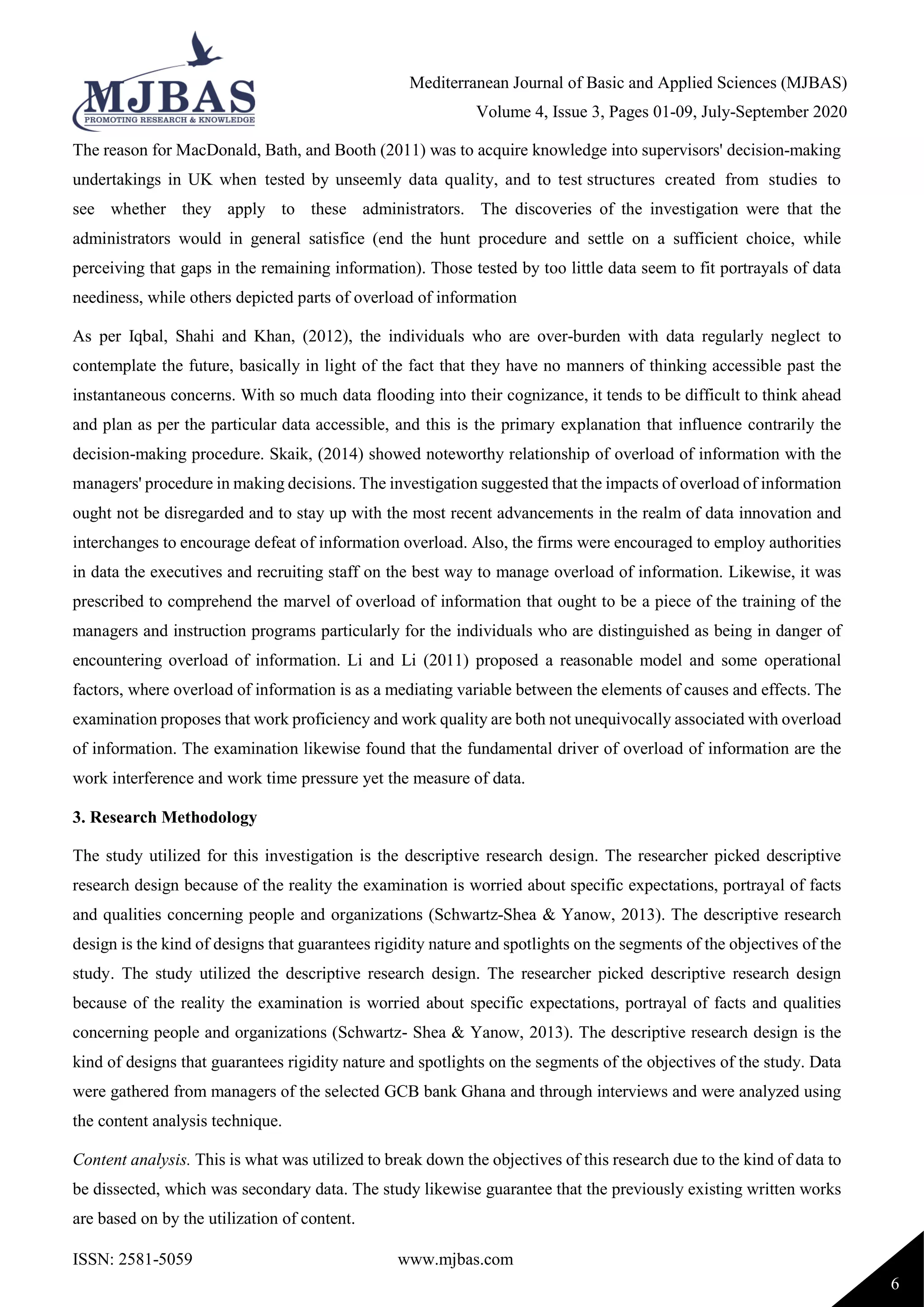 Mediterranean Journal of Basic and Applied Sciences (MJBAS)
Volume 4, Issue 3, Pages 01-09, July-September 2020
ISSN: 2581-5059 www.mjbas.com
6
The reason for MacDonald, Bath, and Booth (2011) was to acquire knowledge into supervisors' decision-making
undertakings in UK when tested by unseemly data quality, and to test structures created from studies to
see whether they apply to these administrators. The discoveries of the investigation were that the
administrators would in general satisfice (end the hunt procedure and settle on a sufficient choice, while
perceiving that gaps in the remaining information). Those tested by too little data seem to fit portrayals of data
neediness, while others depicted parts of overload of information
As per Iqbal, Shahi and Khan, (2012), the individuals who are over-burden with data regularly neglect to
contemplate the future, basically in light of the fact that they have no manners of thinking accessible past the
instantaneous concerns. With so much data flooding into their cognizance, it tends to be difficult to think ahead
and plan as per the particular data accessible, and this is the primary explanation that influence contrarily the
decision-making procedure. Skaik, (2014) showed noteworthy relationship of overload of information with the
managers' procedure in making decisions. The investigation suggested that the impacts of overload of information
ought not be disregarded and to stay up with the most recent advancements in the realm of data innovation and
interchanges to encourage defeat of information overload. Also, the firms were encouraged to employ authorities
in data the executives and recruiting staff on the best way to manage overload of information. Likewise, it was
prescribed to comprehend the marvel of overload of information that ought to be a piece of the training of the
managers and instruction programs particularly for the individuals who are distinguished as being in danger of
encountering overload of information. Li and Li (2011) proposed a reasonable model and some operational
factors, where overload of information is as a mediating variable between the elements of causes and effects. The
examination proposes that work proficiency and work quality are both not unequivocally associated with overload
of information. The examination likewise found that the fundamental driver of overload of information are the
work interference and work time pressure yet the measure of data.
3. Research Methodology
The study utilized for this investigation is the descriptive research design. The researcher picked descriptive
research design because of the reality the examination is worried about specific expectations, portrayal of facts
and qualities concerning people and organizations (Schwartz-Shea & Yanow, 2013). The descriptive research
design is the kind of designs that guarantees rigidity nature and spotlights on the segments of the objectives of the
study. The study utilized the descriptive research design. The researcher picked descriptive research design
because of the reality the examination is worried about specific expectations, portrayal of facts and qualities
concerning people and organizations (Schwartz- Shea & Yanow, 2013). The descriptive research design is the
kind of designs that guarantees rigidity nature and spotlights on the segments of the objectives of the study. Data
were gathered from managers of the selected GCB bank Ghana and through interviews and were analyzed using
the content analysis technique.
Content analysis. This is what was utilized to break down the objectives of this research due to the kind of data to
be dissected, which was secondary data. The study likewise guarantee that the previously existing written works
are based on by the utilization of content.
 