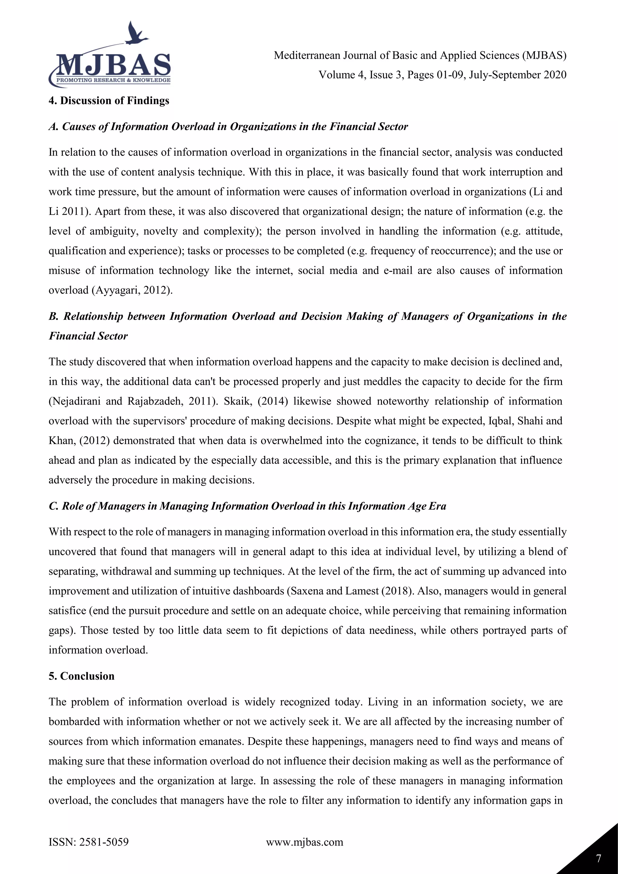 Mediterranean Journal of Basic and Applied Sciences (MJBAS)
Volume 4, Issue 3, Pages 01-09, July-September 2020
ISSN: 2581-5059 www.mjbas.com
7
4. Discussion of Findings
A. Causes of Information Overload in Organizations in the Financial Sector
In relation to the causes of information overload in organizations in the financial sector, analysis was conducted
with the use of content analysis technique. With this in place, it was basically found that work interruption and
work time pressure, but the amount of information were causes of information overload in organizations (Li and
Li 2011). Apart from these, it was also discovered that organizational design; the nature of information (e.g. the
level of ambiguity, novelty and complexity); the person involved in handling the information (e.g. attitude,
qualification and experience); tasks or processes to be completed (e.g. frequency of reoccurrence); and the use or
misuse of information technology like the internet, social media and e-mail are also causes of information
overload (Ayyagari, 2012).
B. Relationship between Information Overload and Decision Making of Managers of Organizations in the
Financial Sector
The study discovered that when information overload happens and the capacity to make decision is declined and,
in this way, the additional data can't be processed properly and just meddles the capacity to decide for the firm
(Nejadirani and Rajabzadeh, 2011). Skaik, (2014) likewise showed noteworthy relationship of information
overload with the supervisors' procedure of making decisions. Despite what might be expected, Iqbal, Shahi and
Khan, (2012) demonstrated that when data is overwhelmed into the cognizance, it tends to be difficult to think
ahead and plan as indicated by the especially data accessible, and this is the primary explanation that influence
adversely the procedure in making decisions.
C. Role of Managers in Managing Information Overload in this Information Age Era
With respect to the role of managers in managing information overload in this information era, the study essentially
uncovered that found that managers will in general adapt to this idea at individual level, by utilizing a blend of
separating, withdrawal and summing up techniques. At the level of the firm, the act of summing up advanced into
improvement and utilization of intuitive dashboards (Saxena and Lamest (2018). Also, managers would in general
satisfice (end the pursuit procedure and settle on an adequate choice, while perceiving that remaining information
gaps). Those tested by too little data seem to fit depictions of data neediness, while others portrayed parts of
information overload.
5. Conclusion
The problem of information overload is widely recognized today. Living in an information society, we are
bombarded with information whether or not we actively seek it. We are all affected by the increasing number of
sources from which information emanates. Despite these happenings, managers need to find ways and means of
making sure that these information overload do not influence their decision making as well as the performance of
the employees and the organization at large. In assessing the role of these managers in managing information
overload, the concludes that managers have the role to filter any information to identify any information gaps in
 