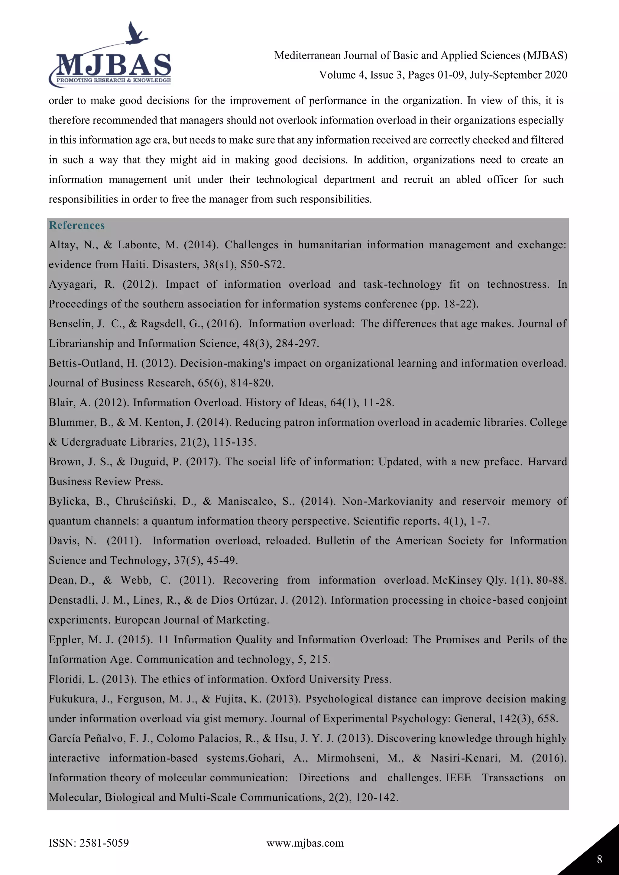 Mediterranean Journal of Basic and Applied Sciences (MJBAS)
Volume 4, Issue 3, Pages 01-09, July-September 2020
ISSN: 2581-5059 www.mjbas.com
8
order to make good decisions for the improvement of performance in the organization. In view of this, it is
therefore recommended that managers should not overlook information overload in their organizations especially
in this information age era, but needs to make sure that any information received are correctly checked and filtered
in such a way that they might aid in making good decisions. In addition, organizations need to create an
information management unit under their technological department and recruit an abled officer for such
responsibilities in order to free the manager from such responsibilities.
References
Altay, N., & Labonte, M. (2014). Challenges in humanitarian information management and exchange:
evidence from Haiti. Disasters, 38(s1), S50-S72.
Ayyagari, R. (2012). Impact of information overload and task-technology fit on technostress. In
Proceedings of the southern association for information systems conference (pp. 18-22).
Benselin, J. C., & Ragsdell, G., (2016). Information overload: The differences that age makes. Journal of
Librarianship and Information Science, 48(3), 284-297.
Bettis-Outland, H. (2012). Decision-making's impact on organizational learning and information overload.
Journal of Business Research, 65(6), 814-820.
Blair, A. (2012). Information Overload. History of Ideas, 64(1), 11-28.
Blummer, B., & M. Kenton, J. (2014). Reducing patron information overload in academic libraries. College
& Udergraduate Libraries, 21(2), 115-135.
Brown, J. S., & Duguid, P. (2017). The social life of information: Updated, with a new preface. Harvard
Business Review Press.
Bylicka, B., Chruściński, D., & Maniscalco, S., (2014). Non-Markovianity and reservoir memory of
quantum channels: a quantum information theory perspective. Scientific reports, 4(1), 1-7.
Davis, N. (2011). Information overload, reloaded. Bulletin of the American Society for Information
Science and Technology, 37(5), 45-49.
Dean, D., & Webb, C. (2011). Recovering from information overload. McKinsey Qly, 1(1), 80-88.
Denstadli, J. M., Lines, R., & de Dios Ortúzar, J. (2012). Information processing in choice‐based conjoint
experiments. European Journal of Marketing.
Eppler, M. J. (2015). 11 Information Quality and Information Overload: The Promises and Perils of the
Information Age. Communication and technology, 5, 215.
Floridi, L. (2013). The ethics of information. Oxford University Press.
Fukukura, J., Ferguson, M. J., & Fujita, K. (2013). Psychological distance can improve decision making
under information overload via gist memory. Journal of Experimental Psychology: General, 142(3), 658.
García Peñalvo, F. J., Colomo Palacios, R., & Hsu, J. Y. J. (2013). Discovering knowledge through highly
interactive information-based systems.Gohari, A., Mirmohseni, M., & Nasiri-Kenari, M. (2016).
Information theory of molecular communication: Directions and challenges. IEEE Transactions on
Molecular, Biological and Multi-Scale Communications, 2(2), 120-142.
 