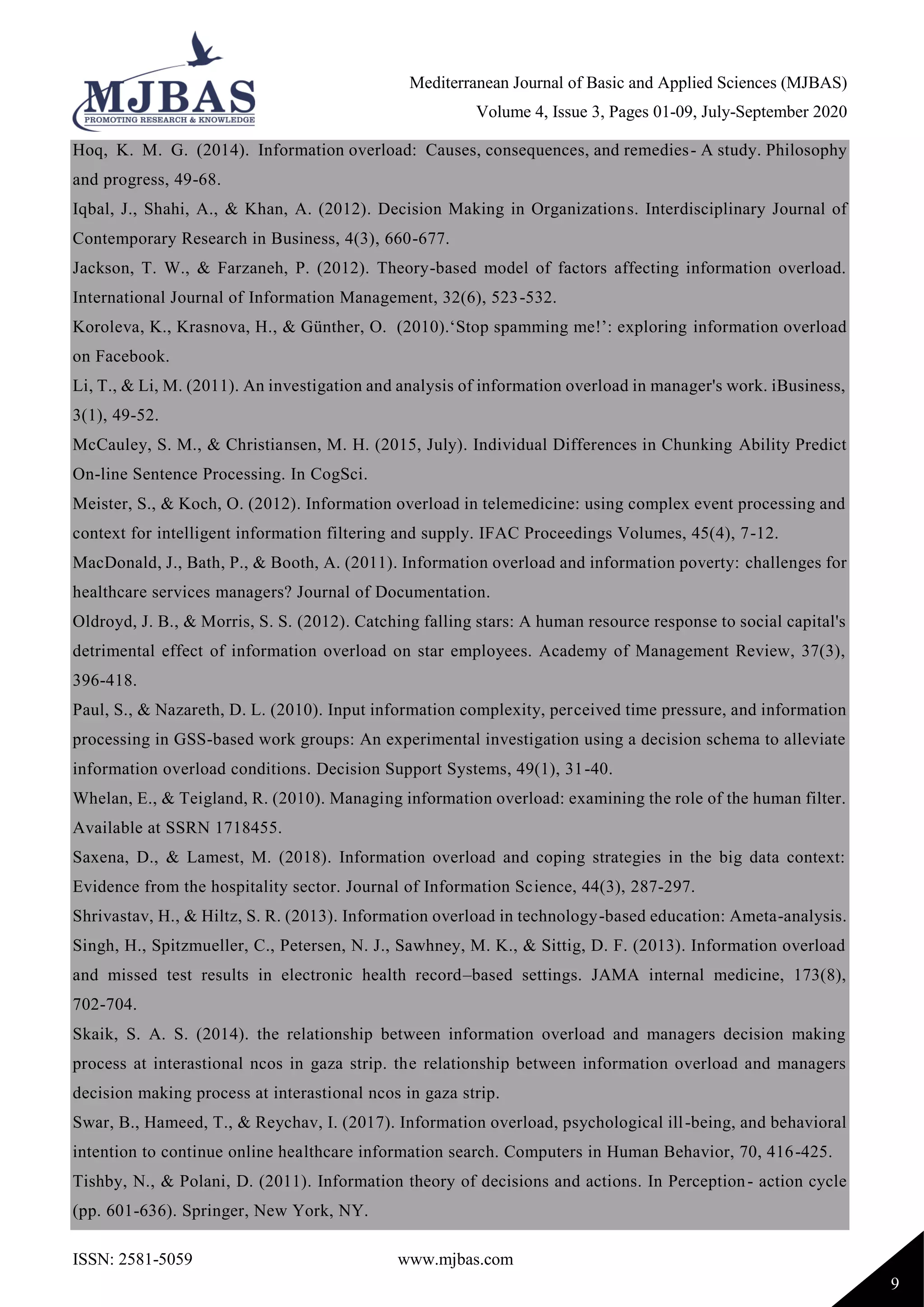 Mediterranean Journal of Basic and Applied Sciences (MJBAS)
Volume 4, Issue 3, Pages 01-09, July-September 2020
ISSN: 2581-5059 www.mjbas.com
9
Hoq, K. M. G. (2014). Information overload: Causes, consequences, and remedies- A study. Philosophy
and progress, 49-68.
Iqbal, J., Shahi, A., & Khan, A. (2012). Decision Making in Organizations. Interdisciplinary Journal of
Contemporary Research in Business, 4(3), 660-677.
Jackson, T. W., & Farzaneh, P. (2012). Theory-based model of factors affecting information overload.
International Journal of Information Management, 32(6), 523-532.
Koroleva, K., Krasnova, H., & Günther, O. (2010).‘Stop spamming me!’: exploring information overload
on Facebook.
Li, T., & Li, M. (2011). An investigation and analysis of information overload in manager's work. iBusiness,
3(1), 49-52.
McCauley, S. M., & Christiansen, M. H. (2015, July). Individual Differences in Chunking Ability Predict
On-line Sentence Processing. In CogSci.
Meister, S., & Koch, O. (2012). Information overload in telemedicine: using complex event processing and
context for intelligent information filtering and supply. IFAC Proceedings Volumes, 45(4), 7-12.
MacDonald, J., Bath, P., & Booth, A. (2011). Information overload and information poverty: challenges for
healthcare services managers? Journal of Documentation.
Oldroyd, J. B., & Morris, S. S. (2012). Catching falling stars: A human resource response to social capital's
detrimental effect of information overload on star employees. Academy of Management Review, 37(3),
396-418.
Paul, S., & Nazareth, D. L. (2010). Input information complexity, perceived time pressure, and information
processing in GSS-based work groups: An experimental investigation using a decision schema to alleviate
information overload conditions. Decision Support Systems, 49(1), 31-40.
Whelan, E., & Teigland, R. (2010). Managing information overload: examining the role of the human filter.
Available at SSRN 1718455.
Saxena, D., & Lamest, M. (2018). Information overload and coping strategies in the big data context:
Evidence from the hospitality sector. Journal of Information Science, 44(3), 287-297.
Shrivastav, H., & Hiltz, S. R. (2013). Information overload in technology-based education: Ameta-analysis.
Singh, H., Spitzmueller, C., Petersen, N. J., Sawhney, M. K., & Sittig, D. F. (2013). Information overload
and missed test results in electronic health record–based settings. JAMA internal medicine, 173(8),
702-704.
Skaik, S. A. S. (2014). the relationship between information overload and managers decision making
process at interastional ncos in gaza strip. the relationship between information overload and managers
decision making process at interastional ncos in gaza strip.
Swar, B., Hameed, T., & Reychav, I. (2017). Information overload, psychological ill-being, and behavioral
intention to continue online healthcare information search. Computers in Human Behavior, 70, 416-425.
Tishby, N., & Polani, D. (2011). Information theory of decisions and actions. In Perception- action cycle
(pp. 601-636). Springer, New York, NY.
 